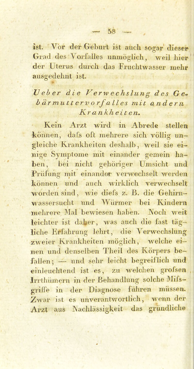 ist. Vor der Gehurt ist auch sogar' dieser Grad des Vorfalles unmöglich, weil liier der Uterus durch das Fruchtwasser mehr ausgedelmt ist- TJ eh er die V erw e chslung des Ge* b ärmutt ervorf alles mit andern Kr ankheic en. Kein Arzt wird in Abrede stellen können, dafs oft mehrere sich völlig un- gleiche Krankheiten deshalb, weil sie ei-:- nige Syiuptome mit einander gemein ha- ben, bei nicht gehöriger Umsicht und PrüfunsT mit einandei' verwechselt werden O I können und auch wirklich verwechselt w^orden sind, ^vie diefs z. B. die Gehirn— Wassersucht und Würmer bei Kindern mehrere l^Ial bewiesen haben. Noch weit leichter ist daher, was auch die fast täg- liche Erl'alirung lelu-t, die Verwechslung zweier Krankheiten möglich, welche ei- nen und denselben Theil des Körpers be- fallen-, — und sehr leicht begreiflich und einleuchtend ist es, zu welchen grofsen Irrlhümern in der Behandlung solche 3Iifs- griife in der Diagnose flilu-en müssen. Zwar ist es unverantiv^ortlich, wenn der Arzt aus Nachlässigkeit das gründliche