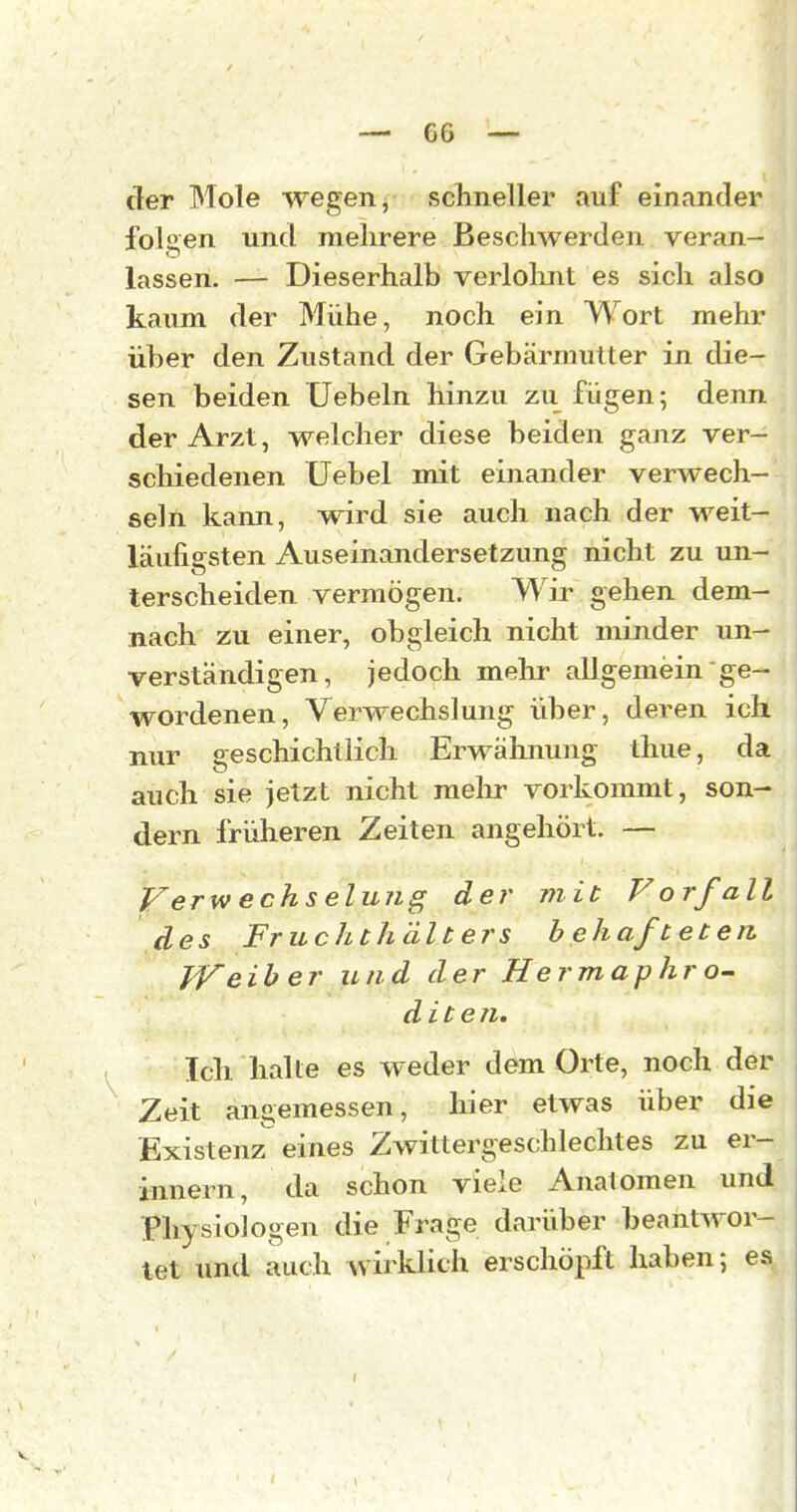 G6 — der Mole wegen, schneller auf einander iblj2,en und mehrere Beschwerden veran- lassen. — Dieserhalb verlolmt es sich also kaum der Mühe, noch ein Wort mehr über den Zustand der Gebärmutter in die- sen beiden Hebeln hinzu zu fügen; denn der Arzt, welcher diese beiden ganz ver- schiedenen Uebel mit einander verwech- seln kann, wird sie auch nach der weit- läufigsten Auseinandersetzung nicht zu un- terscheiden vermögen. Wir gehen dem- nach z;u einer, obgleich nicht minder un- verständigen, jedoch mehr allgemein ge- wordenen, Verwechslung über, deren ich nur geschichtlich Erwähnung thue, da auch sie jetzt nicht melir vorkommt, son- dern früheren Zeiten angehört. — Verw echs elung der mit Vorfall des Fruchthälters behafteten Weiher und der Hermaphro- dite n. Icli lialLe es weder dem Orte, noch der Zeit angemessen, hier etwas über die Existenz eines Zwittergeschlechtes zu er- innern, da schon viele Analomen und Physiologen die Frage darüber beantwor- tet und auch wirklich erschöpft haben; es f