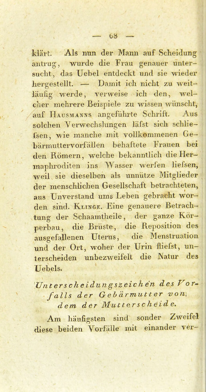 — — klärt. Als nun der Mann auf Scheidung antrug, wurde die Frau genauer unter- sucht, das Uehel entdeckt und sie wieder hergestellt. — Damit ich nicht zu weit- läufig werde, verweise ich den, wel- cher mehrere Beispiele zu wissen ^vi'mscht, auf Hausmanns angeführte Schrift. Aus solchen Verwechsliingen läfst sich schlie- fsen, wie manche mit vollkommenen Ge- bärmuttervorfallen behaftete Frauen bei den Römern, welche bekanntlich die Her- maphroditen ins Wasser werfen liefsen, weil sie dieselben als unnütze Mitglieder der menschlichen Gesellschaft betrachteten, aus Unverstand ums Leben gebracht wor- den sind. Klinge. Eine genauere Betrach- tung der Schaamtheile, der ganze Kör- perbau, die Brüste, die Reposition des ausgefallenen Uterus, die Menstruation und der Ort, woher der Urin fliefst, un- terscheiden unbezweifelt die Natur des ü ebels. 'Unterscheidungszeichen des Vor- falls der Gebärmutter von\ dem der Mutterscheide. Am häufigsten sind sonder Zweifel diese beiden Vorfälle mit einander ver-