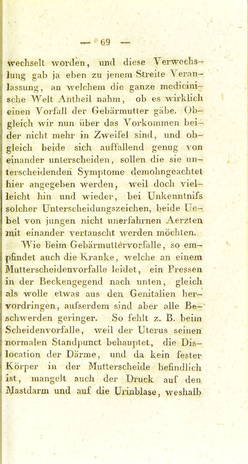 wechselt worden, und diese Yerweclis- lung gab ja eben zu jenem Streite Veran- lassung, an welchem die ganze medicini- sche Welt Antheil nahm, ob es wirklich einen Vorfall der Gebärmutter gäbe. Ob- gleich wir nun über das Vorkommen bei- der nicht mehr in Zweifel sind, und ob- gleich beide sich, axiffallend genug von einander imterscheiden, sollen die sie un- terscheidenden Symptome demohngeachtet liier angegeben werden, weil doch viel- leicht hin und wieder, bei Unkenntnifs solcher Unterscheidungszeichen, beide Ue- bel von jungen nicht unerfahrnen Aerzteu juit einander vertauscht werden möchten. Wie beim Gebärmuttervorfalle, so em- pfindet auch die Ivranke, welche an einem Mutter scheidenvorfalle leidet, ein Pressen in der Beckengegend nach imten, gleich als wolle etwas aus den Genitalien her-- vordringen, aufserdem sind aber alle Be-^ schwerden geringer. So felilt z. B. beim Scheidenvorfalle, weil der Uterus seinen normalen Standpunct behauptet, die Dis- location der Darme, und da kein fester Körper in der Mutterscheide befindlich ist, mangelt auch der Druck auf den Iftjastdarm und auf die UfiablasCj weshalb /