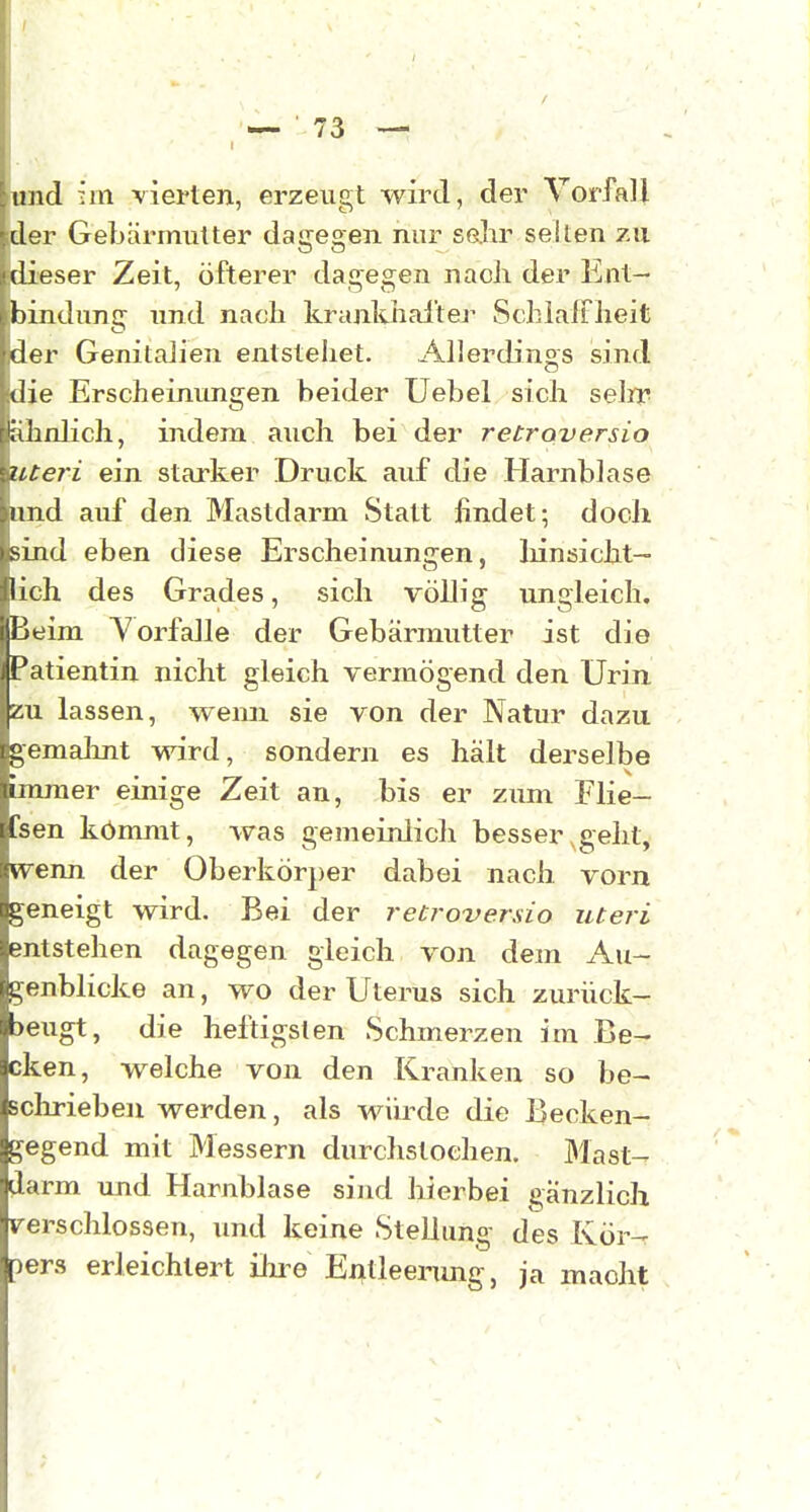 r und :'m vierten, erzeugt wird, der Vorfall der Gebärmutter dagegen nur sehr seilen zu dieser Zeit, öfterer dagegen nach der Ent- bindung und nach krankhaltej^ SchlalFheit ider Genitalien entstehet. Allerdings sind die Erscheinungen beider Uebel sich selrr füinlich, indem auch bei der retroversio uteri ein starker Druck auf die Harnblase lind auf den Mastdarm Statt findet; doch sind eben diese Erscheinungen, liinsicht- lich des Grades, sich völlig ungleich. Beim Vorfalle der Gebärmutter ist die Patientin nicht gleich vermögend den Urin zu lassen, wemi sie von der Natur dazu gemahnt wird, sondern es hält derselbe immer einige Zeit an, bis er zum Flie- fsen kömmt, Avas gemeinlich besser,geht, ^venn der Oberkörper dabei nach vorn geneigt wird. Bei der retroversio uteri entstehen dagegen gleich von dem Au- genblicke an, wo der Uterus sich zurück- >eugt, die heftigsten Schmerzen im Be- cken, welche von den Kranken so be- schrieben werden, als würde die Becken- gegend mit Messern durchstochen. ])last- darm imd Harnblase sind hierbei gänzlich rerschlossen, und keine Stellung des Kör^ pers erleichtert ilu^e Entleenmg, ja macht