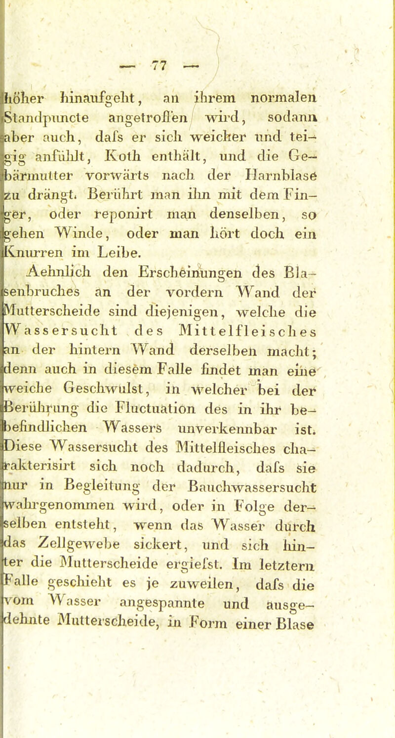 1 höher hinaiifgelit, an ilirem normalen Sianclpmicte angetroflen/ wii'd, sodann • aber auch, dafs er sich weicher imd tei- gig anfiihlt, Koth enthält, und die Ge- hiirmulter vorwärts nach der Harnblasö zu drängt. Berührt man ihn mit dem Fin- i!Pr, oder reponirt man denselben, so ehen Winde, oder man hört doch ein Isjiurren im Leibe. AehnUch den Erscheinungen des Bla- senbruches an der vordem Wand der Mutterscheide sind diejenigen, welche die Wässersucht des Mittelfleisches an der hintern Wand derselben macht; denn auch in diesem Falle findet man eiii0' weiche Geschwülst, in welcher bei der Berülirung die Fluctuation des in ihr be^ befindlichen Wassers unverkennbar ist. Diese Wassersucht des Mittelfleisches cha-^ li-alcterisirt sich noch dadurch, dafs sie tiur in Begleitung der Bauchwassersucht vvalu^genommen wird, oder in Folge der-- selben entsteht, wenn das Wasser durch das Zellgewebe sickert, und sich liin- ter die Mutterscheide ergiefst. Im letztem Falle geschieht es je zuweilen, dafs die vom Wasser angespannte und ausge- dehnte Mutterscheide, iLu Form einer Blase