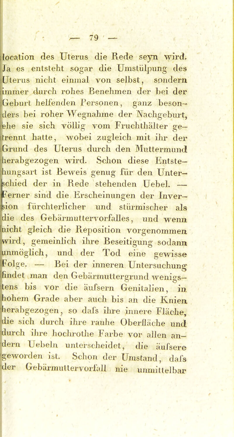 ilocation des Uterus die Rede seyn wird. jJa es entsteht sogar die Unistülpimg des =[Jterus niciit einmal von selbst, sondern [immer durch rohes Benelunen der bei der ;Geburt helfenden Personen, ganz beson- ders bei roher Wegnahme der Nachgeburt, bhe sie sich völlie vom Fruchthälter ee- trennt hatte, wobei zugleich mit ihr der Grund des Uterus durch den Muttermund !herabgezogen wird. Schon diese Entste- fhungsart ist Beweis genug für den Unter— tcliied der in Rede stehenden üebel. — erner sind die Erscheinungen der Inver— ion fürchterlicher und stürmischer als die des Gebärmuttervoi'falles, und wenn laicht gleich die Reposition vorgenommen wird, gemeinlich ihre Beseitigung sodann unmöglich, und der Tod eine gewisse Folge. — Bei der inneren Untersuchung lindet man den Gebärmuttergrund wenigs- lens bis vor die äufsern Genitalien, in hohem Grade aber auch bis an die Knien Ii erabgezogen, so dafs ihre innere Fläche, die sich durch iJu^e rauhe Oberlläche und durch ihre hochrothe Farbe vor allen an- dern Uebeln unterscheidet, die äiifsere geworden ist. Schon der Umstand, dafs der Gebärmutlervorfall nie unmittelbar