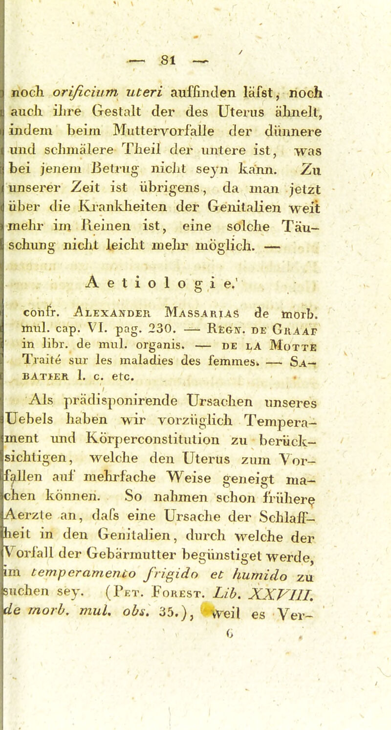 noch orißcium uteri auffijiden lafst, noch aucJi ilire Gestalt der des Uterus älineU, indem beim Muttervorfalle der dünnere und schmälere Theil der untere ist, was bei jenem Betrug niclit seyn kann. Zu unserer Zeit ist übrigens, da man jetzt über die Ivi^anldieiten der Genitalien M^eit mehr im Reinen ist, eine solche Täu- schung nicht leicht melir möglich. — A e t i o 1 o g i e.' cöhfr. -Alexander Massarias cle morb.  Irtitil. cap. VI. pag. 230. — Regn. de Graaf • i in libr. de mul. organis. — de r,A Motte Traite sur les maladies des femmesk — Sa— ^ batser 1. c. etc. Als prädisponirende Ursachen unseres Uebels haben wir vorzüglich Tempera- ment und Körperconstitiition zu berück- sichtigen, welche den Uterus zum Yor- fjlllen auf mehrfache Weise geneigt ma- chen können. So nahmen schon früher^ Aerzte an, dafs eine Ursache der Schlaff- heit in den Genitalien, durch welche der Vorfall der Gebärmutter begünstiget werde, im temperamento frigido et hurniclo zu suchen sey. (Pet. Forest. Lib. XXVIII. de morb, mul. obs. 35.), ' Weil es Ver- 0