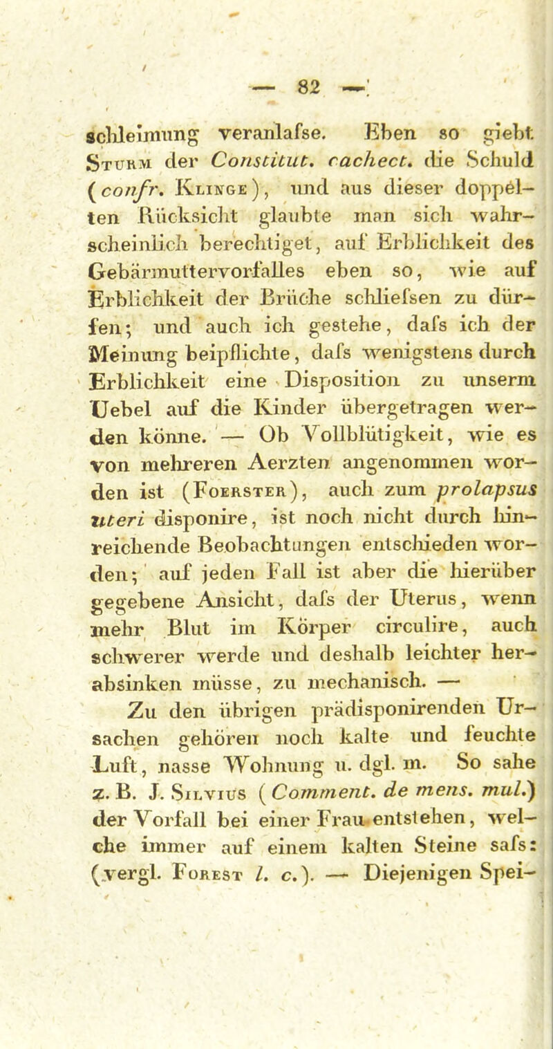 scUeiniimg veranlafse. Ehen so giebt Stukm der Comtitut. cachect, die Schuld ( confr. Klinge ), und aus dieser doppöl- ten Rücksicht glaubte man sich wahr- scheinlich berechtiget, auf Erblichkeit des GebärmuttervorlaUes eben so, Avie auf Erblichkeit der Brüche scMiefsen zu dür- fen; und auch ich gestehe, dafs ich der Meinung beipflichte, dafs M^enigstens durch Erblichkeit eine Disposition zu unserm XJebel auf die Kinder übergetragen wer- den könne. — Ob Vollblütigkeit, wie es von mehreren Aerzten angenommen wor- den ist (Foerster), auch zum prolapsus uteri disponire, ist noch nicht durch hin'- reichende Beobachtungen entscliieden wor- den; auf jeden Fall ist aber die liierüber p-esebene Ansicht, dafs der Uterus, wenn mehr Blut im Körper circuHre, auch schwerer werde und deshalb leichter her- absinken müsse, zu mechanisch. — Zu den übrigen prädisponirenden Ur- sachen gehören noch kalte und feuchte Luft, nasse Wohmuig u. dgi. m. So sähe 7.. B. J. SiLViüs ( Comment. de mens, mul.) der Vorfall bei einer Frau entstehen, wel- che immer auf einem kalten Steine safs: (.vergi. Forest /. c). — Diejenigen Spei-