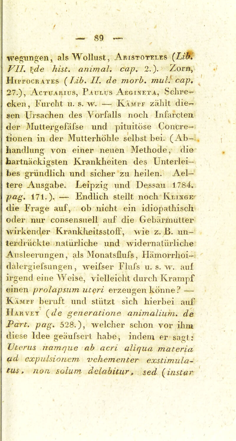 Teglingen, als Wollust, AnrsTorELES {Litf. VII, %de hist. animal. cap, 2.). Zorn, HippocRATES (Lib. II. de morb. mul' cap, 27.), AcTUAHius, Paulus Aegineta, Schre- cken, Furolit u. 8. w. — Kampf zälilt die'- sen Ursachen des Vorfalls noch Infarcten der Muttergefäfse und pituitöse Concre- tionen in der Mutterhöhle selbst bei. (x\b- handlung von einer neuen Methode, die hartnäckigsten Ki-ankheiten des Unterlei- bes gründlich und sicher zu heilen. Ael— tere Ausgabe. Leipzig und Dessau 1784, pag. 171.). — Endlich stellt noch Kliitge' die Frage auf, ob nicht ein idiopathisch oder nur consensuell auf die Gebärmutter wirkender Kraiddißitsstojft, wie z. B. un- terdrückte natürliche und widernatürliche Ausleerungen, als Monatsüufs, Hämorrhoi- dalergiefsungen, weifser Flufs u. s. w. auf irgend eine Weise, vielleicht durch Krampf einen prolapsum uteri erzeugen könne ? — Kämpf beruft und stützt sich hierbei aid' Harvet (^de geiiei'atione animalium. de Part. pag. 528.), welcher schon vor ilmi diese Idee geäufsert habe, indem er sagJ: Uterus riamque ab acri aliqua materia ad cxpulsionem. vehementer exstimula- tus. noa solum- dclabüur, sed (instar