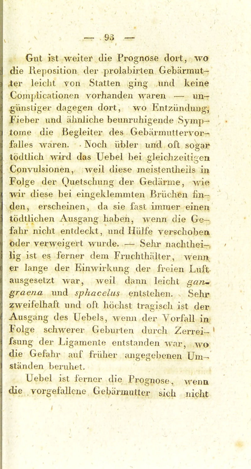 Gut ist weiteiv die Prognose dort, wo die Reposition der prolabirten Gebärmut- ,ter leicht von Statten ging und keine Cojnplicationen vorhanden waren — un— ^insliger dagegen dort, wo Entzündxing, Fieber und äJinliche beunruhigende Symp- tome die Begleiter des Gebärmutlervor— falles waren. ■ Noch übler und oft soaar tödtlich viTird das Uebel bei cleichzeitir en Convulsionen, weil diese meistentheils in Folge der Quetschung der Gedärme, wie wir diese bei eingeklemmten Brüchen fin- den, erscheinen, da sie fast immer einen tödtlichen Ausgang habeii, wenn die Ge- fahr nicht entdeckt, und Hülfe verschoben oder verweigert wurde. — Selu' nachthei- lig ist es ferner dem Fruchthält er, wenn er lange der Einwirkung der freien Luft- ausgesetzt war, weil dann leicht gari'. graena und sphacelus entstehen, s Sehr zweifelhaft und oft höchst tragisch ist der Ausgang des Uebels, wemi der Yorfall in Folge schwerer Geburten durch Zerrei- ' fsung der Ligamente entstanden war, wo die Gefahr auf früher angegebenen Um- ständen beridiet. Uebel ist ferner die Prognose, wenn die vorgefallene Gebärznutter sich niclit