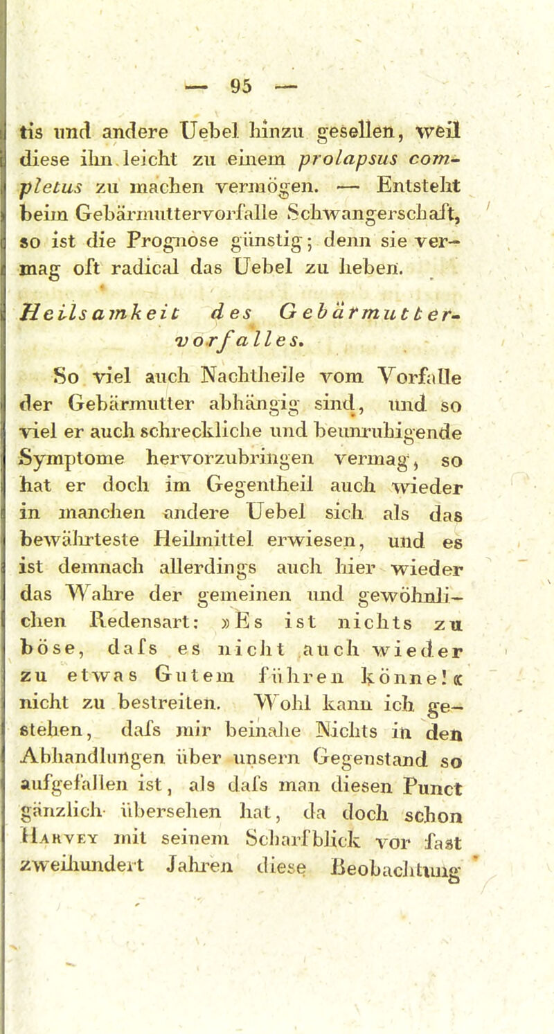 Iis und andere XJelDel liinzu gesellen, weil diese ilin, leicht zu einem proLapsus com- pletus zu machen vermögen. — Entstellt beim Gehäi^muttervorfalle Schwangerschaft, so ist die Prognose günstig; denn sie ver- mag oft radical das Uebel zu lieben. Heils amkeit des Gebärmutter- vorf alles. So viel auch Nachtheile vom Vorfalle der Gebärmutter abhängig sind, und so viel er auch schreckliche und beumnihigende Symptome hervorzubringen vermag, so hat er doch im Gegentheil auch wieder in manchen andere Uebel sich als das bewälirteste Heilmittel erwiesen, und es ist demnach allerdings aucli hier wieder das Wahre der gemeinen und gewöhnli- chen Redensart: »Es ist nichts zu böse, dafs es nicht auch wieder zu etwas Gutem führen könne! cc nicht zu bestreiten. Wohl kann ich ge- stehen, dafs mir beinalie Nichts in den Abhandhmgen über unsern Gegenstand so aufgefallen ist, als dafs man diesen Punct gänzlich übersehen hat, da doch schon Hakvey mit seinem Scharfblick vor fast zweiliundert Jahi-en diese Beobaclitiuig