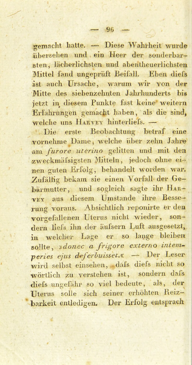 «•emaclit hatte. — Diese Wahl-heit M^urde überseJien und ein Heer der sonderbar- sten, lächerlichsten und aberitheuerlichsten Mittel fand ungeprüft Beil'all. Eben diefs ast auch Ursache, warum wir von der Mitte des siebenzelmten Jahi^hunderts bis jetzt in diesem Punkte fast keine weitern Erfahrungen gemacjit haben, als die sind, welche uns HaiIyey liinterliefs. — Die erste Beobachtung betraf eine vornehme Dame, welche über zelm Jahre am furore uterino gelitten imd mit den zweckmäfsigslen Mitteln, jedoch ohne ei- nen guten Erfolg-, behandelt worden war. Zufällig bekam sie einen Vorfall der Ge- bärmutter, und sogleich sagte ihr Har- VEY aus diesem Umstände ilu'e Besse- rung voraus. Absichtlich reponirte er den vorgefallenen Uterus nicht wieder, son- dern liefs iim der äufsern Luft ausgesetzt, in welcher Lage er so lange bleiben sollte, lidonec a frigore externo inte/n^ peries ejus Aefcrhuisset.ta — Der Leser wird selbst einsehen, .^dafs diefs nicht so wörtlich zu verstehen ist, sondern dafs diefs ungefähr so viel bedeute, als, der Uterus solle sich seiner erhöhten Reiz- ' barkeit entledigen. Der Erfolg entsprach