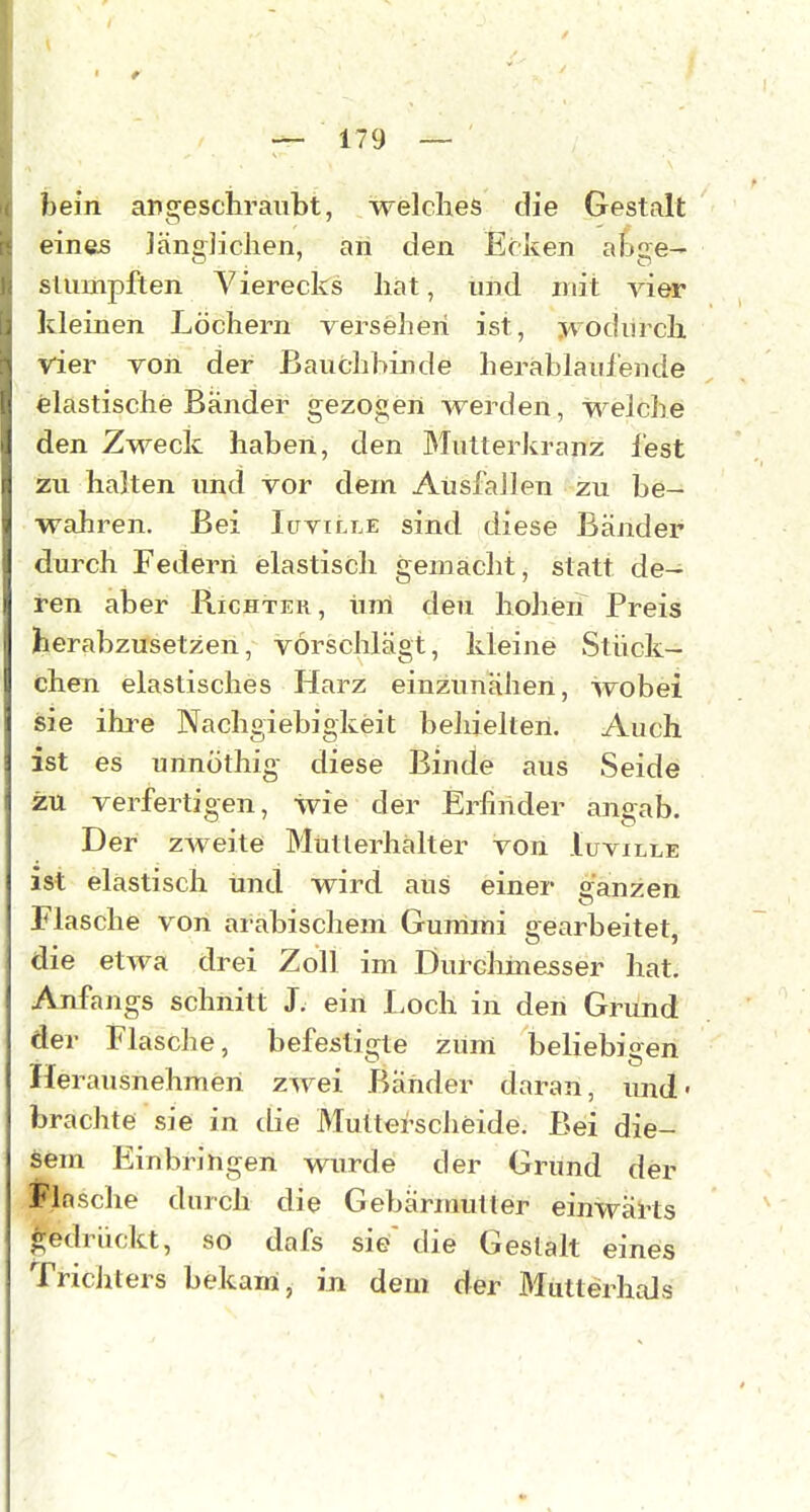 < t — 179 — bein angeschraubt, welches die Gestalt einfes Jängjichen, an den Ecken abge- stumpften Vierecks hat, und mit vier kleinen Löchern versehen ist, wodurch vier von der Bauchbinde herablaui'ende elastische Bänder gezogen werden, welche den Zweck haben, den Mutterkranz lest zu halten und vor dem Ausfallen zu be- wahren. Bei lüviLLE sind diese Bänder durch Federn elastisch gemacht, statt de- ren aber Richtek , iira deu hohen Preis herabzusetzen, vorschlägt, kleine vStück- chen elastisches Harz einzunähen, wobei sie ihi^e Nachgiebigkeit behielten. Auch ist es unnöthig diese Binde aus Seide zu verfertigen, wie der Erfinder angab. Der zweite Mütlerhälter von Iuville ist elastisch und wird aus einer ganzen Flasche von arabischem Gummi gearbeitet, die etwa drei Zoll im Durchmesser hat. Anfangs schnitt J. ein Loch in den Grund der Flasche, befestigte zUm beliebigen TT O Herausnehmen zwei Bänder daran, und- brachte sie in die Multerscheide. Bei die- sem Einbringen wurde der Grund der Flosche durch die Gebärmutter einwärts gedrückt, sö dafs sie' die Gestalt eines Trichters bekam, in dem der MutterhaJs