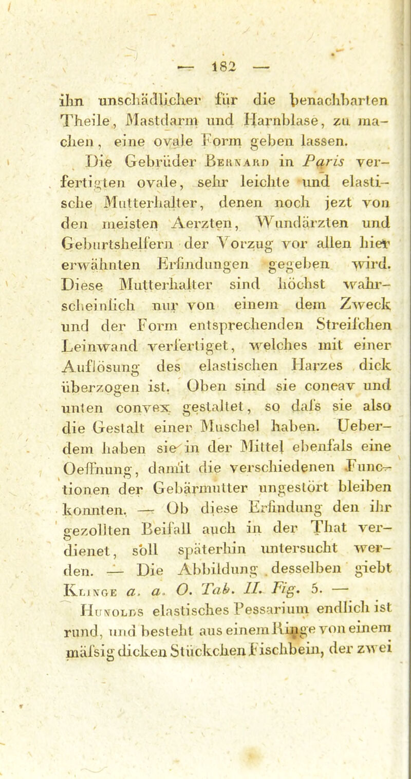 ihn unscliädlhclier für die tenacliharlen Theile, Mastdarm und Harnblase, zu ma- chen , eine ovale ]*-orm geben lassen. Die Gebrüder Beunakd in Pqris ver- fertifiten ovale, sehr leichte und elasti- sche Mutterhalter, denen noch jezt von den meisten Aerzten, Wundärzten und Geburtshelfern der Vorzug vor allen hier ei'wähnten Erfindungen gegeben \vird. Diese Blutterhalter sind höchst wahr- scheinlich nur von einem dem Zweck und der Form entsprechenden Streifchen Leinwand verfertiget, welches mit einer Auflösung des elastischen Harzes dick überzogen ist, Oben sind sie coneav und unten convex gestaltet, so dafs sie also die Gestalt einer Muschel haben. Ueber- dem haben siegln der Mittel ebenfals eine OelFnung, damit die verschiedenen .Funcv- tionen der Gebärmutter ungestört bleiben komiten, —r Üb diese Erfindung den ihr p-ezollten Beifall auch in der That ver- dienet, soll späterhin imtersucht wer- den. — Die Abbildung . desselben giebt Kljnge a. a. O. Tab. IL Fig. 5. — Hu^^oL^>s elastisches Pessariuni endlich ist rund, und besteht aus einem Ri^ge von einem mäfsig dicken Stückchenluschbein, der zwei