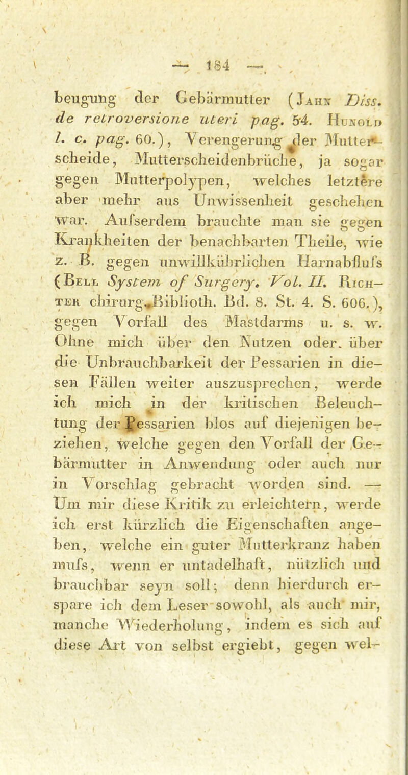 beugung der Gebärmutter (Jahn Dlss. de retroversione uteri pag. 54. Hunolp /. c. pag. 60.), Yerengerun^g ^ler Hultei*- scheide, Mutterscheidenbrüclie, ja sogar gegen Mutterpolypen, welches letztere aber mehr aus Unwissenlieit geschelien war. Aufserdem brauchte man sie tres^n Kraijldieiten der benachbarten Theile, wie z. B. gegen unwillküJirlichen Harnabllurs (Bell System of Surgery» Vol. II. Rich- ter chirurgvBiblioth. Bd. 8. St. 4. S. 606.), gegen Vorfall des Mastdarms u. s. w. Ohne mich über den Nutzen oder, über die Unbrauchbarkeit der Pessarien in die- sen Fällen weiter auszusprechen, werde ich mich ^in der kritischen Beleuch- tung der JJ^essarien blos auf diejenigen be- ziehen , welche gegen den Vorfall der Ge- bärmutter in Anwendung oder auch nur in Vorschlag gebracht worden sind. —- Um mir diese Kritik zw erleichtern, werde ich erst kürzlich die Eigenschaften ange- ben, welche ein guter Mntterkranz haben mufs, weim er untadelhaft, nützlich und brauchbar seyn soll; denn hierdurch er- spare ich dem Lesersowohl, als auch* mir, manche Wiederholung, indem es sich auf diese Art von selbst ergiebt, gegen wel-