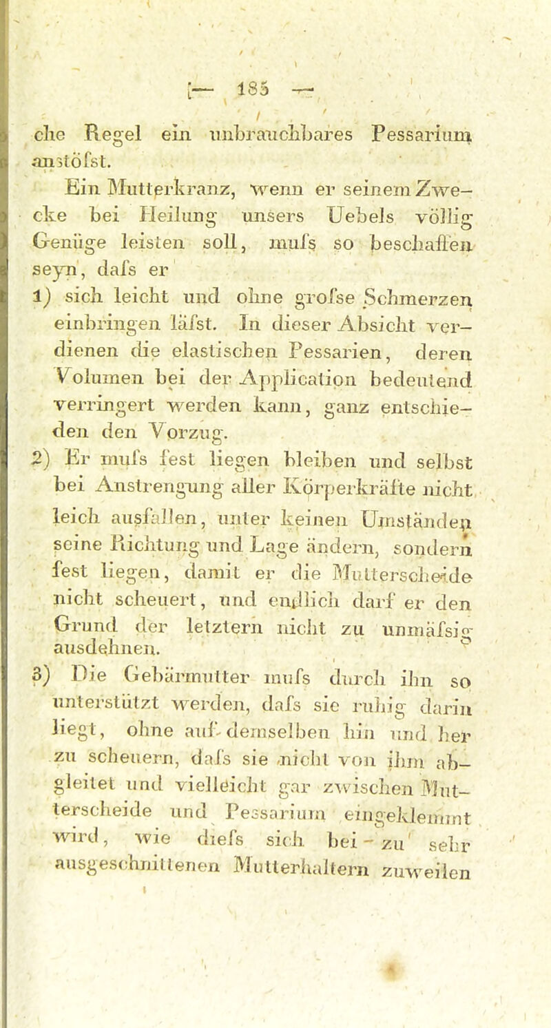 che Regel ein iinbraiiclibares Fessariiirq, anstöfst. Ein IMutterkranz, wenn er seinem Zwe- cke bei Heilung- unsers Uebels völlig Genüge leisten soll, uiufs so bescliafleu se}.Ti , dafs er 1) sich, leicht und ohne grofse Schmerzen einbringen lafst. In dieser Absicht ver- dienen die elastischen Pessarien, deren Volumen bei der Application bedeutend verringert werden kann, ganz entschie- den den Vorzuc. o 2) Er miils fest liegen bleiben und selbst bei AnstrengTing aller KÖrpeikrälte mcht leich ausfallen, unter keinen Umstände^! seine Richtung und Lage ändern, sondern fest liegen, damit er die Bliiltersche^.de nicht scheuert, und endlich darf er den Grund der letztern nicht zu unmafsig ausdehnen. o 3) Die Gebärmutter ninfs durch ihn so unterstützt w^erden, dafs sie ruhig darin liegt, ohne auf^ demselben hin und her zu scheuern, dafs sie -nicht von ihm ab- gleitet und vielleicht gar zwisclien Mut- terscheide und Pessarium eingeklemmt wird, wie diefs sich bei-'zu' sehr ausgeschnittenen Mutteriudtern zuweilen