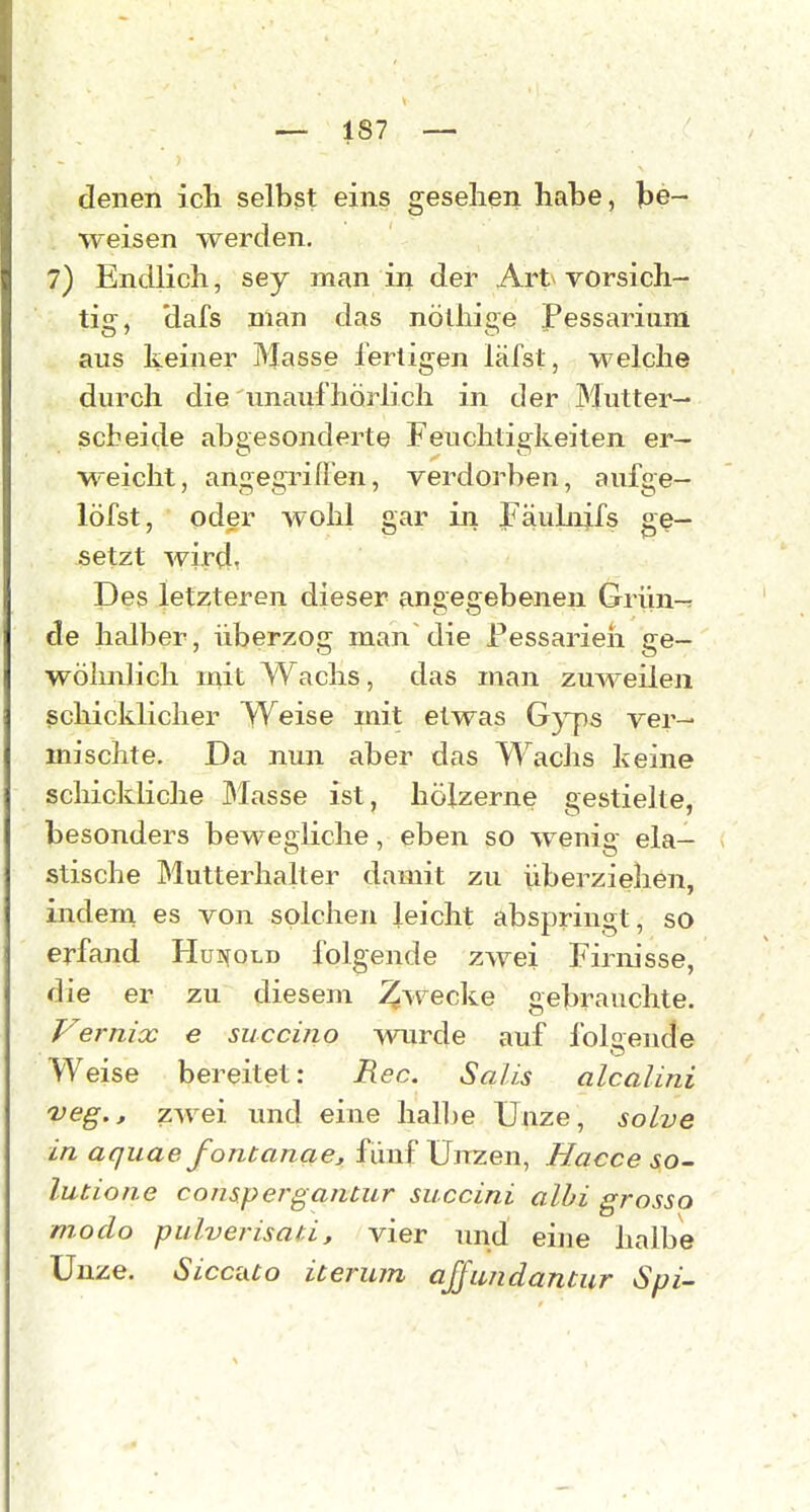 denen ich selbst eins gesehen habe, be- weisen werden. 7) Endlich, sey man in der Art vorsich- tig, dafs man das nölhige Pessarium aus keiner Masse fertigen läfst, welche durch die unaufhörlich in der Mutter- scbeide abgesonderte Feuchtigkeiten er- weicht, angegriflen, verdorben, aufge- löfst, oder wohl gar in Fäubijfs ge- setzt wird, Des letzteren dieser angegebenen Griin-r de halber, überzog man die Pessarieh ge- wöhnlich mit Wachs, das man zuweilen ßchickliclier Weise mit etwas G}'ps ver- mischte. Da nun aber das Wachs keine schickliche blasse ist, hölzerne gestielte, besonders bewegliche, eben so wenig ela- stische Mutterhalter damit zu überziehen, indem es von solchen leicht abspringt, so erfand Hui^old folgende zwei Firnisse, die er zu diesem Ziv^ecke gebrauchte. Vernix e succino wurde auf folaende Weise bereitet: Ree. Salis alcalini veg.j, zwei und eine hall)e Unze, solve in aquae fontanae, fünf üiTzen, Hacce so- lutione conspergantur succini alhi grosso modo pulverisati, vier und eine halbe Unze. Sicciuo iteriun ajfimdantur Spi-