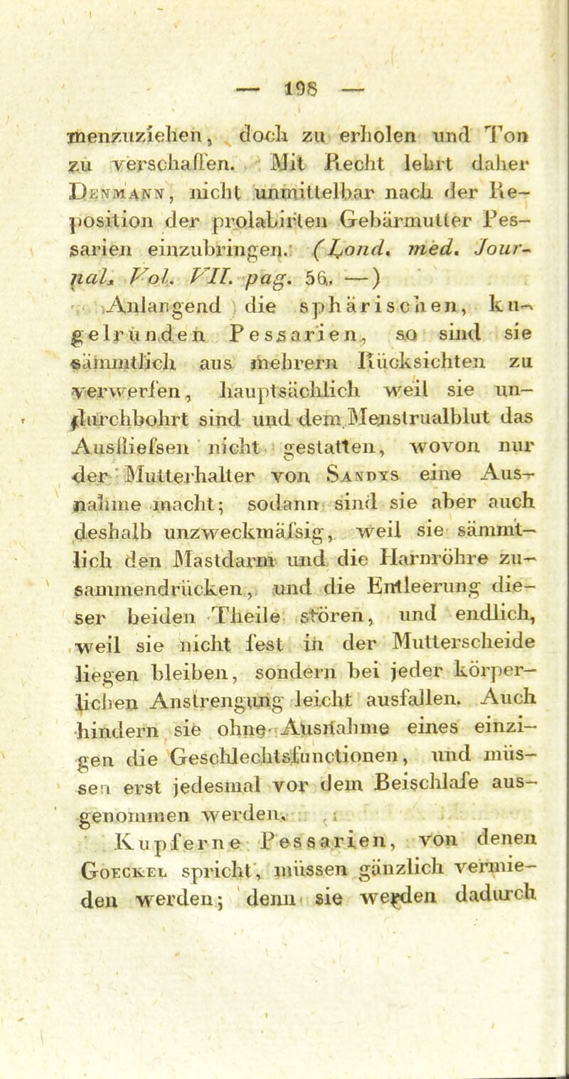 menziiziehen, doch, zu erholen und Ton ?,u Yerscliaüen. Mit Recht lehrt daher Denm^nn, nicht jwunittelbar nach der Re- position der prolabiiHeu Gebärmutter Pes- sarien einzubringej].: (l^ond* med. Jour^ liaL Vol, VII. puQ. 56„ —) ', «Anlangend die sphärischen, ku-^ g e 1 r ü n,d e ix P e s 5 a r i e n., so sind s j e «ämmthch aus jhehrern Rücksichten zu JVerwerfen, ]iau})tsäclilich weil sie iin- lliü-chbohrt sind und dem.lMejislrualblut das Ausiiiefsen ■ nicht.'gestatten, wovon nur der Multejhalter von Sandys eine Aus^ nähme macht; sodann sind sie aber auch deshalb unzweckmäfsig, weil sie sänimt- Üch den Mastdarm und die Harnröhre zu- eammendrücken, amd die Entleerung die- ser beiden Theile stören, und endlich, weil sie nicht fest in der Mutterscheide liegen bleiben, sondern bei jeder körper- lichen Anstrengung leicht ausfallen. Auch hindern sie ohne-Ausnahme eines einzi- gen die Gesclilechtsfunctiouen, und müs- sen erst jedesmal vor dem Beischlafe aus- genommen werden:, ■ . ICupf erne . Pessarien, von denen GoECKiEL spricht, müssen gänzlich vermie- de» werden; denn sie we^en dadurch