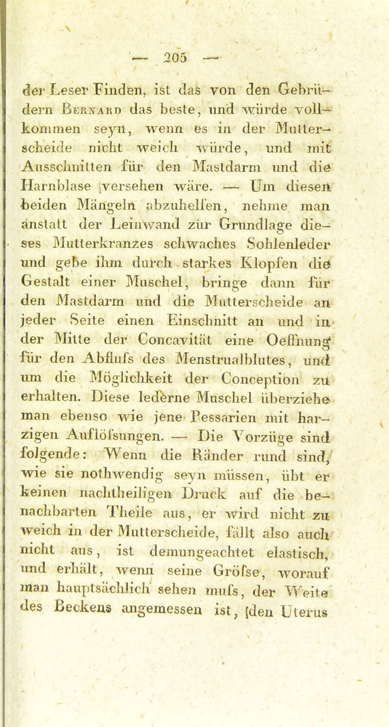 der Leser Finden, ist daä voii den Gebrü- dern Berxakd das beste, und würde voll- kommen seyn, wenn es in der Multer— scheide nicht weich würde, und mit Ausschnitten für den Mastdarm und diö Harnblase 'versehen wäre. — Um diesen beiden Mängeln abzuheilen, nehme man anstatt der Leinwand zur Grundla2;e die- ses IMutterkranxes schwaches Sohlenleder und gebe ihm durch starkes Klopfen diö Gestalt einer Muschel, bringe dann für den JMastdarm und die Mutterscheide an jeder Seite einen Einschnitt an und in der Mitte der Concavität eine Oefl'nuna* füi' den Abflufs des Menstrualblutes, und um die Möglichkeit der Conception zit erhalten. Diese lederne Muschel überziehe man ebenso wie jene Pessarien mit har- zigen Aufiöfsungen. — Die Vorzüge sind folgende: Wenn die Ränder rund sind/ wie sie nothAvendig seyn müssen, übt er keinen nachtheiligen Druck auf die be- nachbarten l'heile aus, er wird nicht zu weich in der Muttersclieide, fällt also auch nicht aus, ist demungeachtet elastisch, xmd erhält, wenn seine Gröfse, worauf man hauptsächlich sehen mufs, der Weite des Beckens angemessen ist, (den Uterus