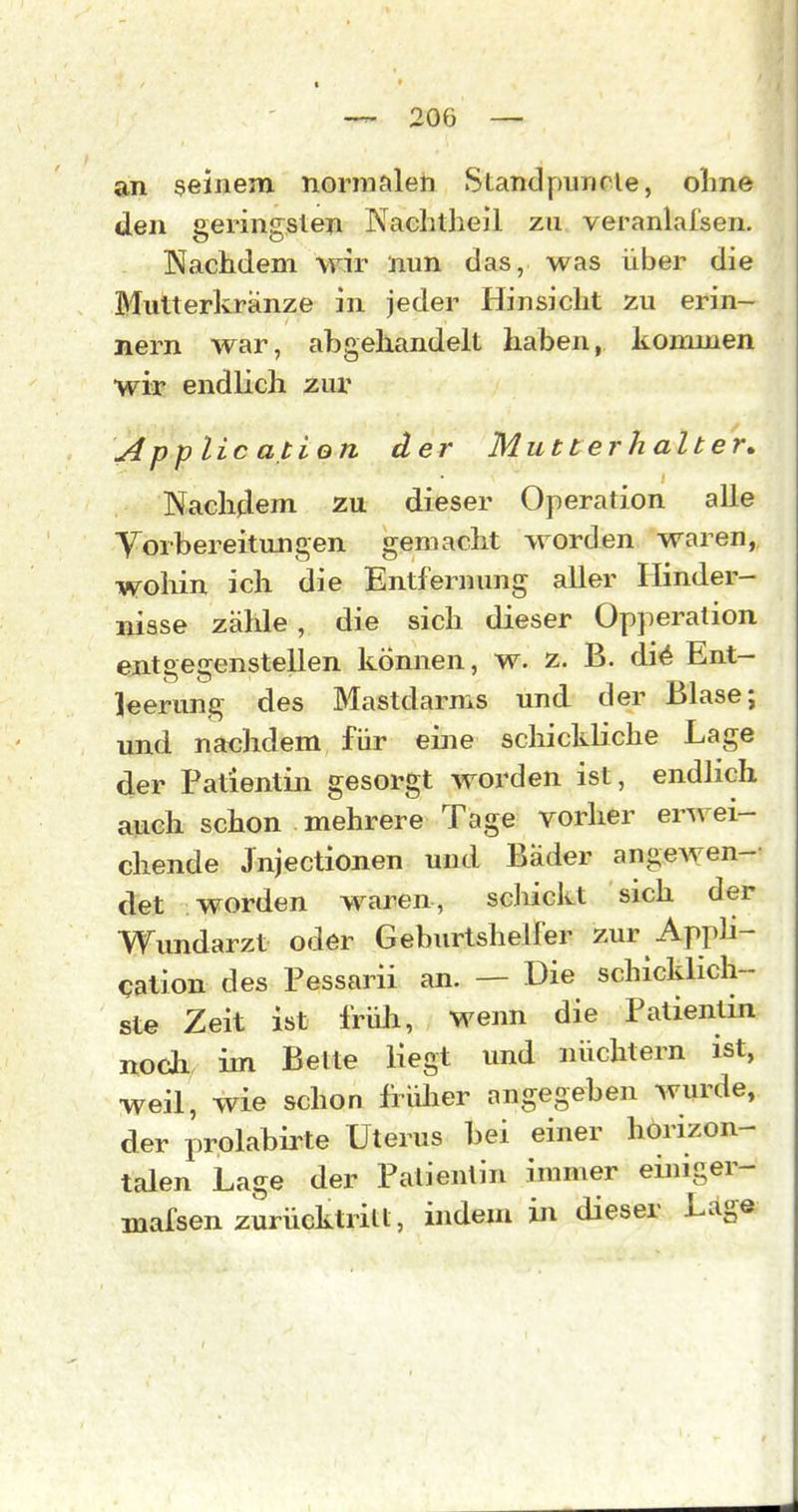 an seinem normalen Standpuncle, olme den geringsten Nachtheil zu veranlalsen, Nachdem wir nun das, was über die Mutterkränze in jeder Hinsicht zu erin- nern war, abgehandelt haben, kommen wir endlich zux App lic atien der Mutterhalter, Nachdem zu dieser Operation alle Yorbereitungen gemacht worden waren, wohin ich die Entfernung aller Hinder- nisse zähle, die sich dieser Opperation entgegenstellen können, w. z. B. di^ Ent- leerung des Mastdarms und der Blase; und nachdem für eine schickHche Lage der Patientin gesorgt worden ist, endlich auch schon mehrere Tage vorher erwei- chende Jnjectionen und Bäder angewen- det worden waren, scJiickt sich der Wundarzt oder Geburtshelfer zur Appli- cation des Pessarii an. — Die schicklich- ste Zeit ist früli, wenn die Patientin noch im Bette liegt und nüchtern ist, weil, wie schon früher angegeben wurde, der prolabirte Uterus bei einer horizon- talen Lage der Patientin immer einiger- mafsen zurücktritt, indem in dieser Lage