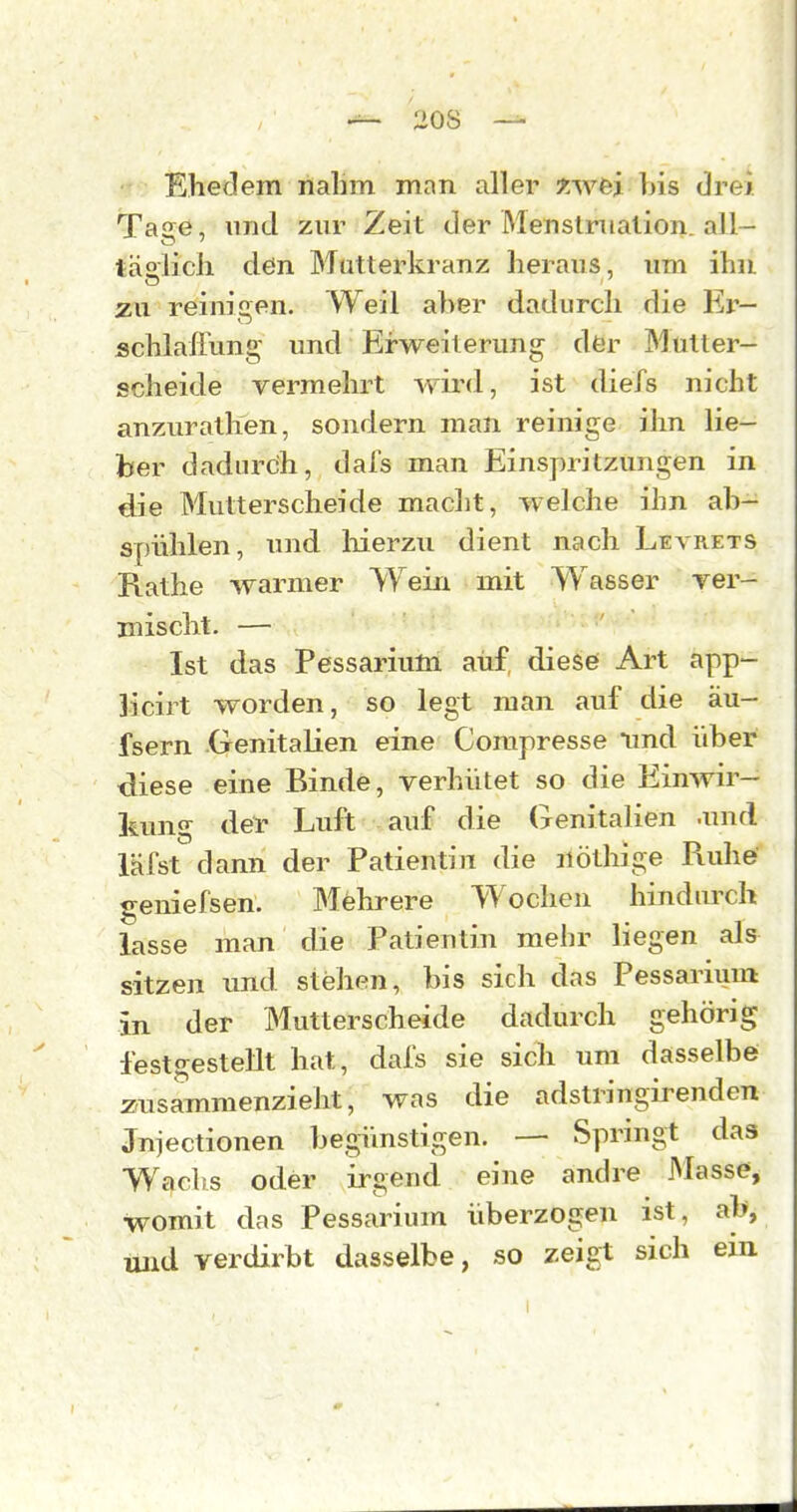 ■■■■ Ehedem rtahm mnn aller xwfej his drei Ta^e, und zur Zeit der Menstruation, all- täglich den Mutterkranz heraus, um ihn yu reinigen. Weil aher dadurch die Er- schlaffung und Erweiterung dfer Mütter- scheide vermehrt wird, ist diefs nicht anzurathen, sondern man reinige ihn lie- ber dadurch, dafs man Einspritzungen in die Mutterscheide macht, welche ihn ab- spühlen, und liierzii dient nach Leyrets Rathe warmer Wein mit Wasser rer- mischt. — Ist das Pessarium auf diese Art app- Jicirt worden, so legt man auf die äu- fsern Genitalien eine Corapresse imd über diese eine Binde, verhütet so die Einwir- kung der Luft auf die Genitalien .und läfst dann der Patientin die uöthige Ruhe geniefsen. Mehrere Wochen hindurch Lisse man die Patientin mehr liegen als sitzen und stehen, bis sich das Pessarium in der Mutterscheide dadurch gehörig festgestellt hat, dafs sie sich um dasselbe zusammenzieht, was die adstringirenden Jnjectionen begünstigen. — Sprmgt das Wachs oder irgend eine andre Masse, womit das Pessarium überzogen ist, ab, und verdirbt dasselbe, so zeigt sich ein