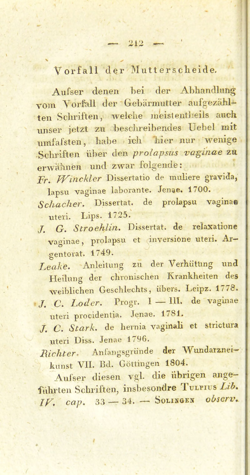 - ^ — • Vorfall der Mutterscheide. AuTser denen bei der Abhandlung vom Vorfall der Gebärmutter aufgezähl- ten Scliriften, welche m'eisteutheiis auch unser jetzt zu beschreibendes Uebel mit umfafsten, habe ich 'hier nur wenige .Sclmften über den prolapsus vaginae zu erwähnen und zwar folgende: Fr. Winckler Dissertatio de muliere gravida, lapsu vaginae laborante. Jenae. 1700. Schacher. Dissertat. de prolapsu vaginae uteri. Lips. 1725. /. G. Stroehlin. Dissertat. de relaxatione vaginae, prolapsu et inversiOne uteri. Ar- gentorat. 1749. Leak^. Anleitung zü der Verhütung und Heilung der chronischen Krankheiten des weiblichen Geschlechts, übers. Leipz. 1778. /. C. Loder. Progr. I — III. de vaginae uteri procidentia. Jenae. 1781. /. C. Stark, de hernia vaginali et strictura uteri Diss. Jenae 1796. Richter. Anfangsgründe der Wundarznei- kunst VII. Bd. Göttingen 1804. Aui'ser diesen vgl. die übrigen ange- fidirten Schriften, insbesondre Tulpius Lib, If^, aap. 33 — 34. —- Solisgex observ^