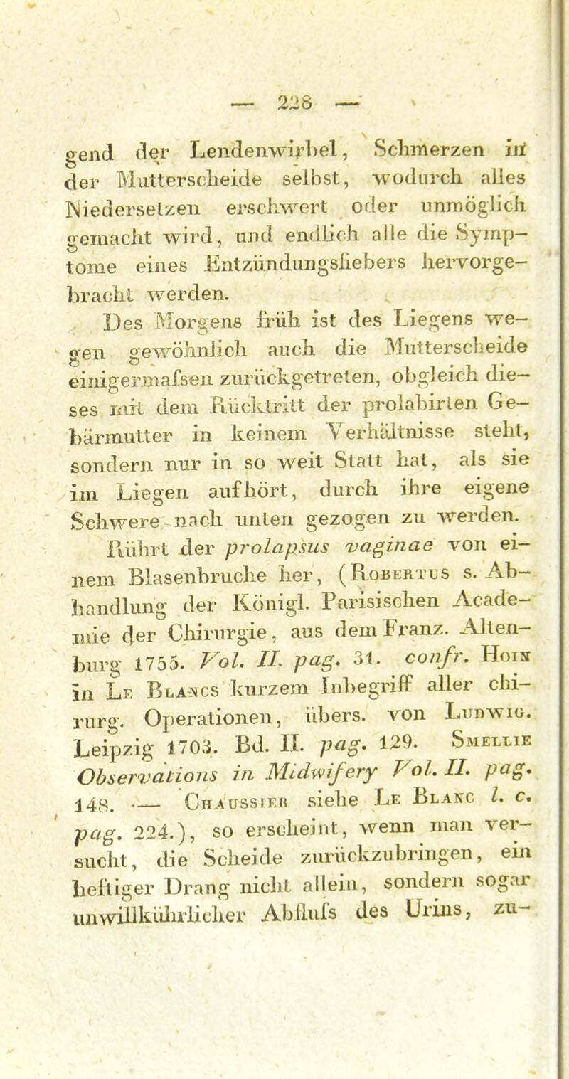 gend der Lendenwirbel, Schmerzen iil der Muttersclieide selbst, ■wodurch alles iNiedersetzen ei'schwert oder immögiich gemacht wird, und endlich alle die Symp- tome eines Entziindungsfiebers hervorge- bracht ^Verden. Des iMorgens Irüh ist des Liegens we- gen gewöhnlich auch die Blutterscheide einigermafsen zurückgetreten, obgleich die- ses mit dem Rüclvtritt der prolabirten Ge- bärmutter in keinem Verhiiltnisse steht, sondern nur in so weit Statt hat, als sie im Liegen aufhört, durch ihre eigene Schwere nach unten gezogen zu werden. Piührt xler prolapsus uaginae von ei- nem Blasenbruche her, (Robertus s. Ab- handlung der König!. Parisischen Acade- luie der Chirurgie, aus dem Franz. Alten- burg 1755. Fol. IL pag. 31. confr. Hois in Le BLAi^cs kurzem Libegriff aller Chi- rurg. Operationen, übers, von Ludwig. Leipzig 1703. Bd. IL pag. 129. Smellie Observatioiis in Midwifery Vol. II. pag. 148. — Chaussier siehe Le Blanc l. c. pag. 224.), so erscheint, wenn man ver- sucht, die Scheide zurückzubringen, ein lieltiger Drang nicht allein, sondern sogar iiuwülklUirlicher Ab Hufs des Urins, zu-