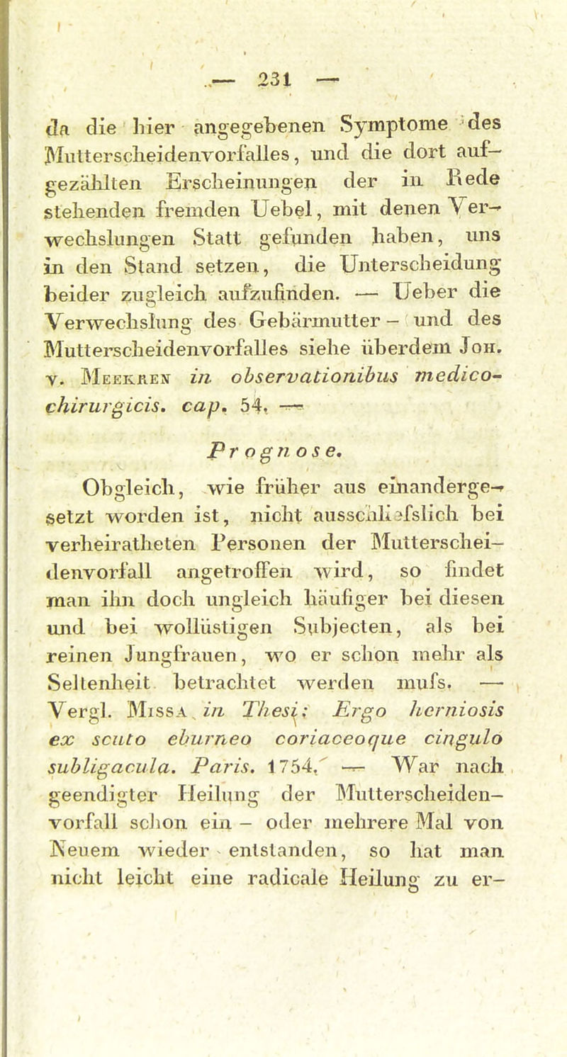 da die liier angegebenen Symptome ■ des Muttersclieidenrorfalles, und die dort auf- gezählten Ersclieinungep. der in Rede stellenden fremden Uebel, mit denen Ver- wecbslungen Statt gefunden Jiaben, uns in den Stand setzen, die Unterscheidung beider zu&leich aufzufinden. — lieber die Verwechslung des Gebärmutter - und des Mutterscheidenvorfalles siehe überdem Jon. y. Meekren in observationibus medico- chiruigicis. cap. 54. Prognose. Obgleich, wie früher aus einanderge-f setzt worden ist, nicht ausscidi?fsiich bei verheiratheten Personen der l^Iutterschei- denvorfall angetroffen wird, so findet man ihn doch ungleich häufiger bei diesen, und bei wollüstigen Subjecten, als bei reinen Jungfrauen, wo er schon mehr als Seltenheit, betrachtet werden mufs, — Vergl. MissA ^/^ Thesi^; Ergo hcrniosis ex seilto ehurneo coriaoeoque cingulo subligacula. Paris. 1754, -r- War nach geendigter Heilung der Muttersclieiden- vorfall scJion ein - oder mehrere Mal von Keuem wieder entstanden, so hat man nicht leicht eine radicale Heilung zu er-