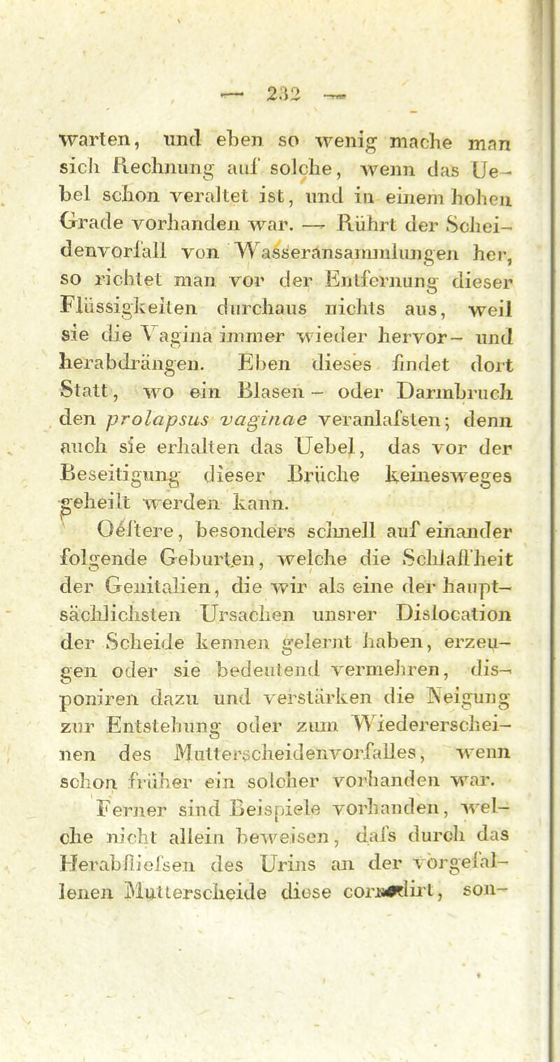 warten, und eben so wenig mache man sich Rechnung auf solche, Avenn das Ue- bel schon veraltet ist, und in einem hohen Grade vorhanden war. Rührt der Schei- denvorlall von Wasseransarmulungen her, so richtet man vor der Entfernung dieser Flüssigkeiten durchaus nichts aus, weil sie die Vagina immer wieder hervor- imd herabdrängen. Eben dieses findet dort Statt, wo ein Blasen- oder Darmbruch den prolapsus vaginae veranLifsten; denn auch sie erhahen das Uebel, das vor der Beseitigung dieser Brüche keinesweges geheilt werden kann. ^ O^ftere, besonders scimell aufeinander folgende Geburt.en, welche die »Schlallheit der Genitalien, die wir als eine der haupt— säcldichsten Ursachen unsrer Dislocation der Scheide kennen gelernt haben, erzeu- gen oder sie bedeutend vermehren, dis-' poniren dazu und verstärken die Neigung zur Entstehung oder zum Wiedererschei- nen des Mutterecheidenvorfalles, wenn schon früher ein solcher vorhanden wai'. Ferner sind Beispiele vorhanden, wel- che lu'cht allein beweisen, dafs durch das Herabfiiofsen des Urins an der vorgefal- lenen I*lut(.erscheide diese corjui^liit, son-