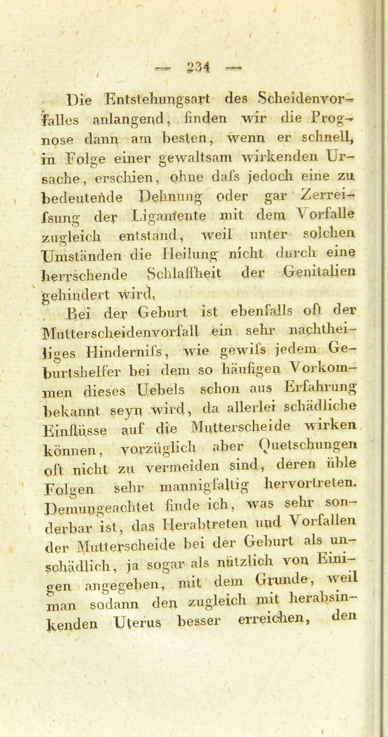 Die Entstehungsart des ScheJdenvor-' lalles anlangend, finden wir die Prog-r npse dann am besten, wenn er schnell, in Folge eiaier gewaltsam wirkenden Ur- sache, erscliien, ohne dafs jedoch eine zu. bedeutende Dehnung oder gar Zerrei- fsung der Ligamente mit dem Vorfalle zugleich entstand, weil unter solchen Umstanden die Heilung nicht durch eiuQ herrschende ?5chlafFheit der Genitalien gehindert wird, ßei der Geburt ist ebenfalls oft der Mutterscheidenvorfall ein sehr naphthei- Jiges Hindernifs, wie gewifs jedem Ge- burtshelfer bei dem so häufigen Vorkom- men dieses Uebels schon aus Erfahi^ung bekannt seyn wird, da allerlei schädliche Einflüsse auf die Mutterscheide wirken können, vorzüglich aber Quetschungen oft nicht zu vermeiden sind, deren üble Folgen sehr mannigfaltig hervorüeten. Demungeaohtet finde ich, was sehi- son- derbar ist, das Herabtreten u^d Vorfallen der Blutterscheide bei der Geburt als un- schädlich, ja sogai^als nützlich von Eini- gen angegeben, mit dem Grunde, weil man sodann den zugleich jnit herabsin- kenden Uterus besser erreidien, den