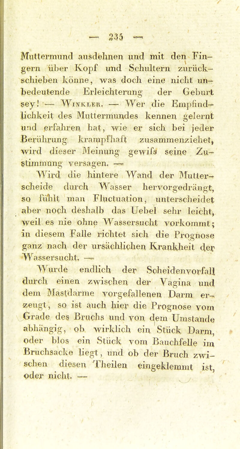 MiTttermimd ausdehnen und mit den Fin- gern über Kopf und Schultern zurück— ßcliieben könne, was doch eine nicht un- bedeutende Erleichterung der Geburt gey] — WiwKLEu. — Wer die Empfind- lichkeit des Muttermundes kennen gelernt und ßrfaliren hat, wie er sich bei jeder Beriilirung lo-arapfhaft zusammenziehet, wird dieser Meinung gewila seine Zu- stimmung versagen, —* Wird die hintere Wand der Mutler- scheide durch Wasser hervor «edrän st, so fühlt man Fluctuation, imterscheidet: aber noch deshalb das Uebel sehr leicht,, weil es nie ohne Wassersucht vorkommt; in diesem Falle richtet sich die Procnose ganz nach der ursäclilichen lij-ankheit d,ey Wassersucht, —^ Wurde endlich der SoheidenvorfaH durch einen zwischen der Vagina und dem Mastdarme vorgefallenen Darm er-^. zeugt, so ist auch hier die Prognose vom Grade de§ Bruchs und von dem Umstände abhängig, ob wirklich ein Stück Darm, oder blos ein Stück vom Bauchfelle im Bruchsacke liegt, und ob der Bruch zwi- schen diesen Theilen eingeklemmt ist oder nicht. —