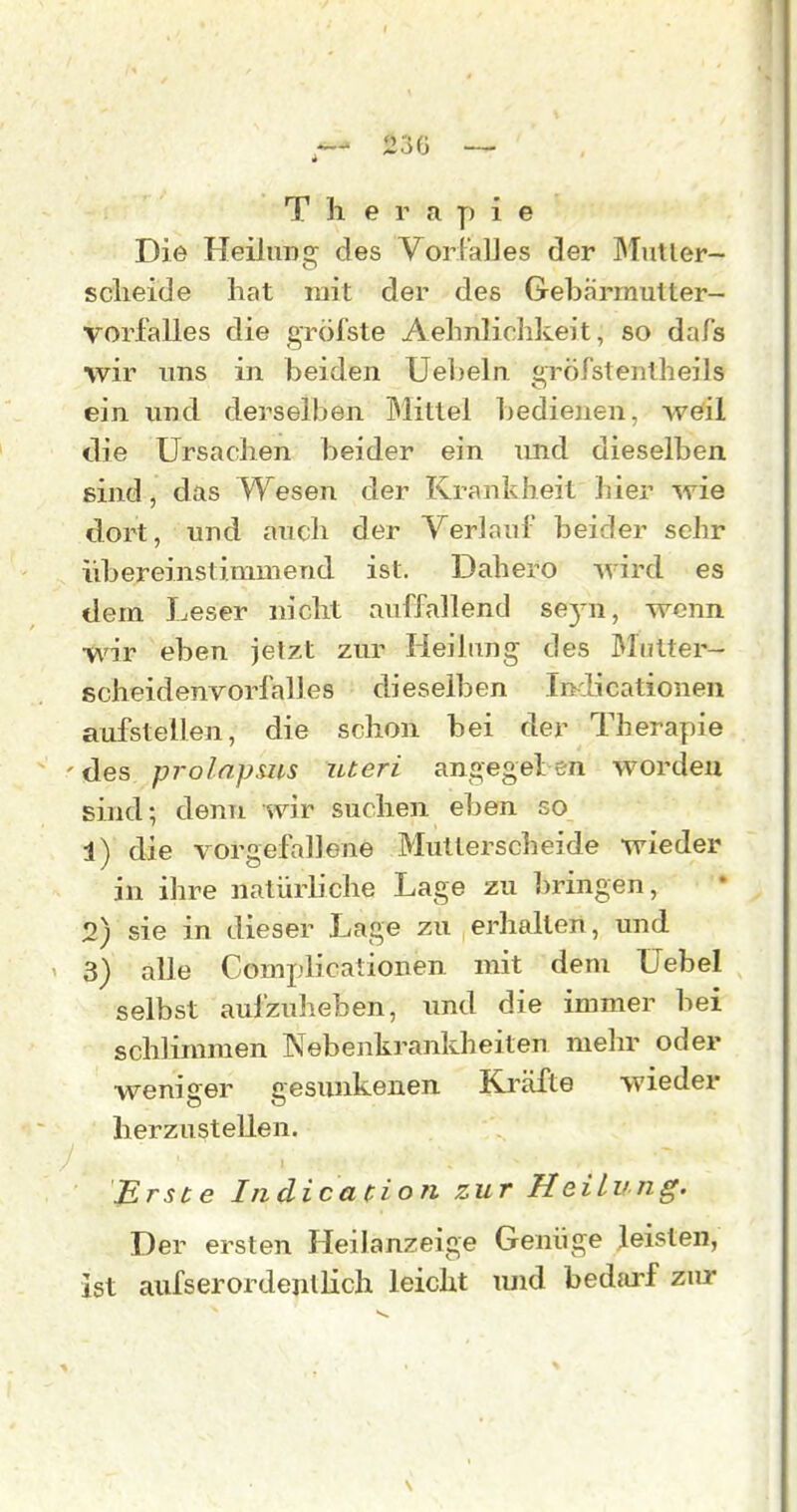 Therapie Die Heilung des VorralJes der JMutler- sclieide hat mit der des Gehärrnulter- vorfalles die gröfste Aehnliddceit, so dafs wir uns in beiden Ueheln. gröfstentheils ein und derselben Mittel bedienen, weil die Ursachen beider ein und dieselben eind, das Wesen der Krankheit hier wie dort, und auch der Verlaul' beider sehr idjereinstimmend ist. Dahero ^vird es dem Leser nicht auffallend 863^1, wenn wir eben jetzt zur Heilung des ßlntter- scheidenvorfalles dieselben IrKÜcationen aufstellen, die schon bei der Therapie des prolnpsus uteri angegeben worden sind; denn wir suchen eben so 1) die vorgefallene Mutterscheide wieder in ihre natürh'che Lage zu bringen, 2) sie in dieser Lage zu erhallen, und 3) alle Complicationen mit dem üebel selbst aufzuheben, imd die immer bei schlimmen Nebenhrankheiten mehr oder weniger gesunkenen Ki'äfte wieder herzustellen. Erste Indicacion zur Heilung. Der ersten Heilanzeige Geniige leisten, ist aufserordentlich leicht imd bedarf zur