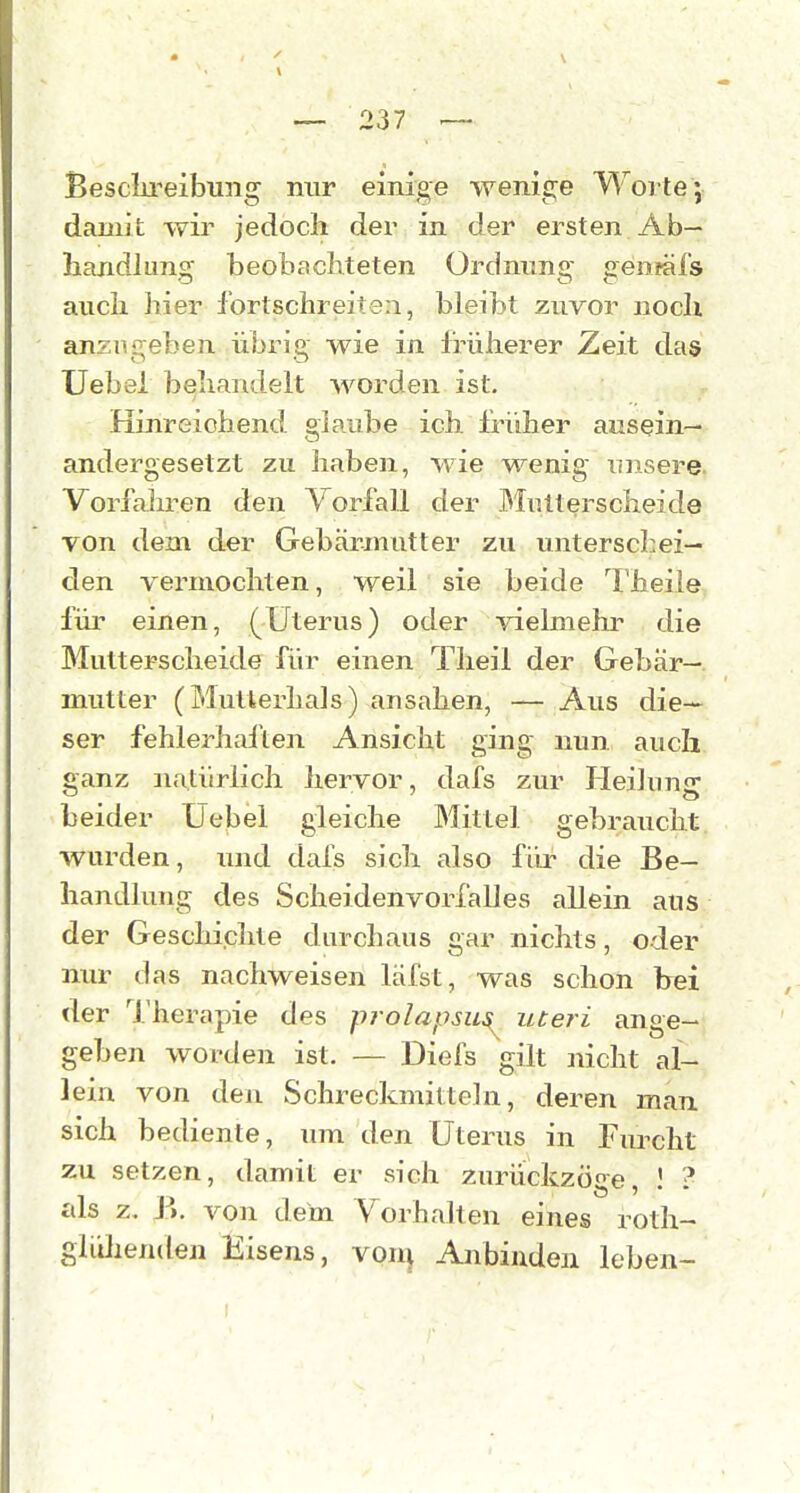 Besclireibuiig nur einige wenige Worte; damit wir jedoch der in der ersten Ab- handlung beobachteten Ordnnng genfäfs auch hier fortschreiten, bleibt zuvor nocli anzugeben übrig wie in früherer Zeit das Uebei behandelt worden ist. Hinreichend glaube ich früher ausein- andergesetzt zu haben, wie wenig unsere Vorfahren den Vorfall der ])Iiitterscheide von dem der Gebärmutter zu unterschei- den vermochten, weil sie beide Theiie fiu* einen, (Uterus) oder •\delmehr die Mutterscheide für einen Tlieil der Gebär- mutter (Mutlerhals) ansahen, — Aus die- ser fehlerhafte]! Ansicht ging nun auch ganz natürlich hervor, dafs zur Heilung beider Uebel gleiche Mittel gebraucht wurden, und dals sich also für die Be- handlung des Scheidenvorfalles allein aus der Geschichte durchaus gar nichts, oder nur das nachweisen läfst, was schon hei der Therapie des prolapsu^ uteri ange- geben worden ist. — Diefs gilt nicht al- lein von den Schreckmitteln, deren man sich bediente, um den Uterus in Furcht zu setzen, damit er sich zurückzöge 1 ? als z, P». von dem Vorhalten eines roth- gliilienden Eisens, von^ Anbinden leben-