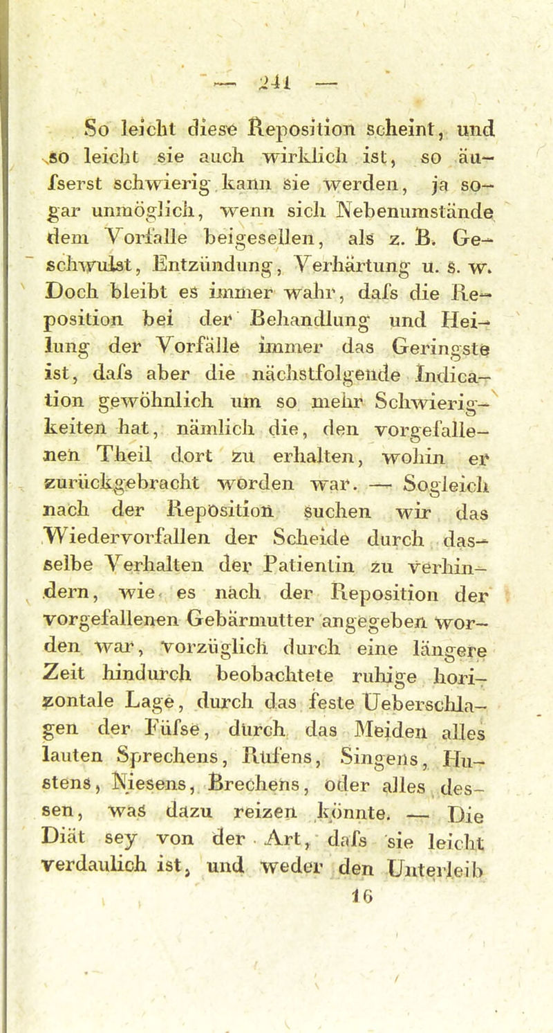 So leicht diese Reposition scheint, und sSO leicht sie auch wirklich ist, so äa- fserst schwierig.kann sie werden, ja so- gar unmöglich, wenn sich Nebenumstände dem Vorfalle beigesellen, als z. B» Ge- schirulst, Entzündung, Yerhartung u. s. w. Doch bleibt es immer wahr, dafs die Re- position bei der Behandlung und Hei- lung der Vorfälle ianuier das Geringst^ ist, dafs aber die nächstfolgende Indica- tion gewöhnlich um so mehr Scliwierio- keiten hat, nämlich die, den vorgefalle- nen Theil dort erhalten, wohin ei* zurückgebracht worden war. — Sogleich nach der Reposition Suchen wir das Wiederyorfallen der Scheide durch das-- selbe Verhalten der Patientin zu verhin-- dern, wie- es nach der Reposition der vorgefallenen Gebärmutter angegeben wor- den war, vorzüglich durch eine längere Zeit hindurch beobachtete ruliige hori- zontale Lage, durch das feste Ueberschla- gen der Füfse, dlirch das Meiden alles lauten Sprechens, Rtifens, Singens, Hu- stend, iSiesens, Brechens, oder alles des- sen, was dcizu reizen kxinnte. — Die Diät sey von der • Art/dafs sie leicht verdaulich ist, und weder den Unterleib 16