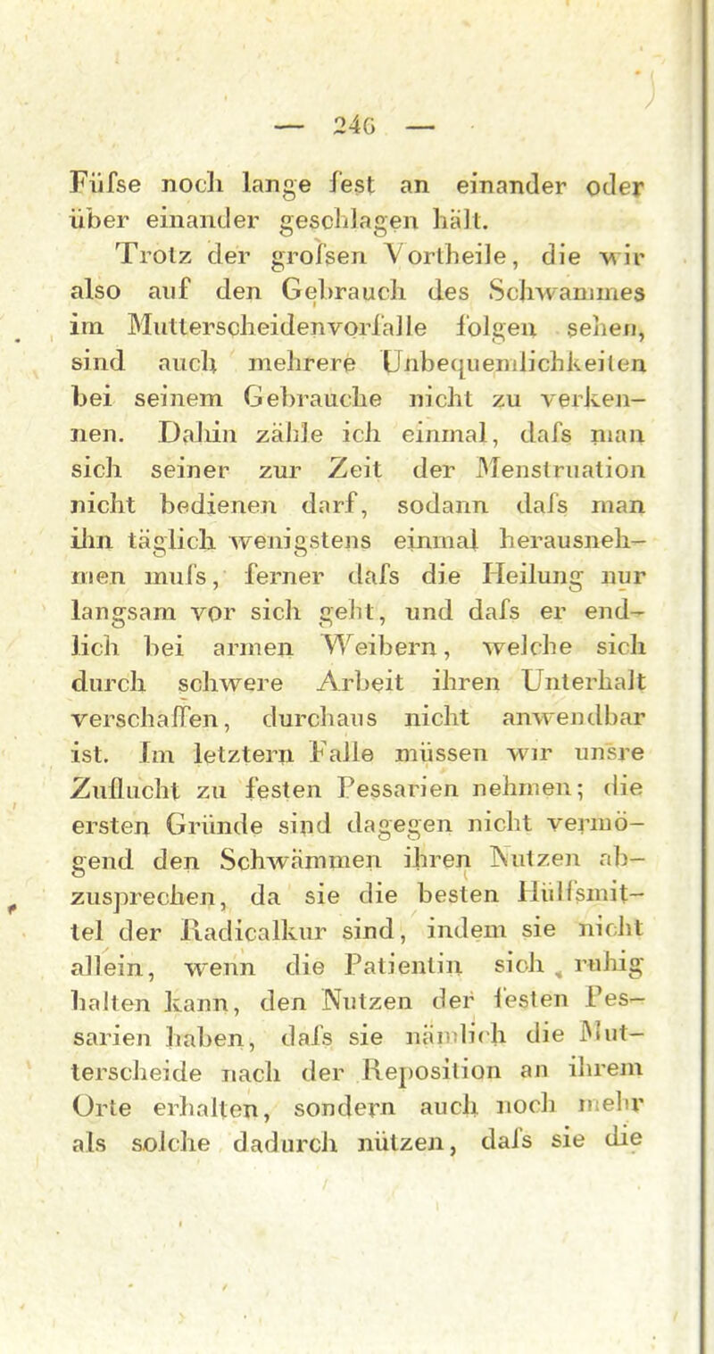 — 24g — Füfse noch lange fest an einander oder über einander gesclilagen hält. Trotz der grofsen Vortheile, die vrir also auf den Gehrauch des Schwanjmes im Mutterscheidenvorfalle folgen sehen, sind auch mehrere Unbequemlichkeiten bei seinem Gebrauche nicht zu vei'ken- nen. Daliin zähle ich einmal, dafs man sich seiner zur Zeit der Menstruation nicht bedienen darf, sodann dafs man ilm täglich wenigstens einmal herausneh- men mufs, ferner dafs die Heilung nur langsam vor sich gelit, und dafs er end- lich bei armen Weibern, welche sich durch schwere Arbeit ihren Unterhalt Terschaffen, durchaus nicht anwendbar ist. Im letztern Falle müssen wir unsre Zuflucht zu festen Pessarien nehmen; die ersten Gründe sind dagegen nicht vermö- eend den Schwämmen ihren Nutzen nb- '. ' ... zusprechen, da sie die besten Hidfsmit- tel der Radicalkur sind, indem sie nicht allein, wenn die Patientin sich , ruliig halten kann, den Nutzen der l'esten Pes- sarien haben, dafs sie nämlich die IMut- terscheide nach der Reposition an ihrem Orte erhalten, sondern auch noch mehr als solche dadurch nützen, dafs sie die