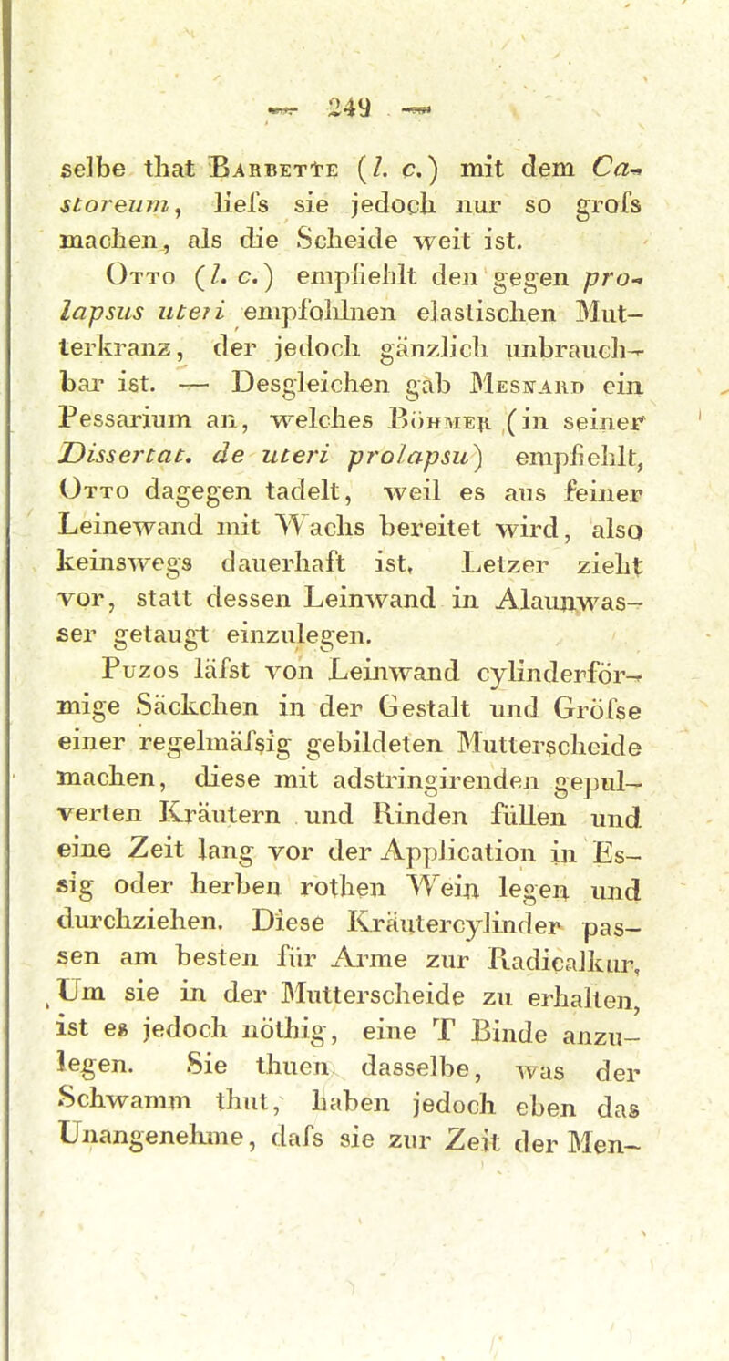 selbe that BarbetIte (Z. c. ) mit dem Ca-^ stoj-eum, liefs sie jedoch nur so grofs maclien,, als die Scheide weit ist. Otto {I.e.) empliehlt den gegen prO lapsus uteri enipl'olihien elastischen Mut- terkranz, der jedoch gänzlich unbrauch-r- bar ist. — Desgleichen gab Mesnard ein. Pessarium an, welches Böhmeii (in seiner Dissertat. de uteri prolapsu) emphehlt, Otto dagegen tadelt, weil es aus feiner Leinewand mit Wachs bereitet wird, also keinswegs dauerhaft ist, Letzer zieht vor, statt dessen Leinwand in Alaunwas- ser getaugt einzulegen. Püzos läfst von Leinwand cylinderför^ mige Säckchen in der Gestalt und Gröfse einer regelmär^ig gebildeten Mutterscheide machen, diese mit adstringirenden gepul- verten Kräutern und Rinden füllen und eine Zeit lang vor der Application in Es- sig oder herben rothen Weiji. legen und durchziehen. Diese Kräutercylinder pas- sen am besten für Arme zur Piadicalkur Um sie in der Mutterscheide zu erhalten ist e» jedoch nöthig, eine T Binde anzu- legen. Sie thuen dasselbe, was der Schwamm thut, haben jedoch eben das Unangenehme, dafs sie zur Zeit der Men~ /