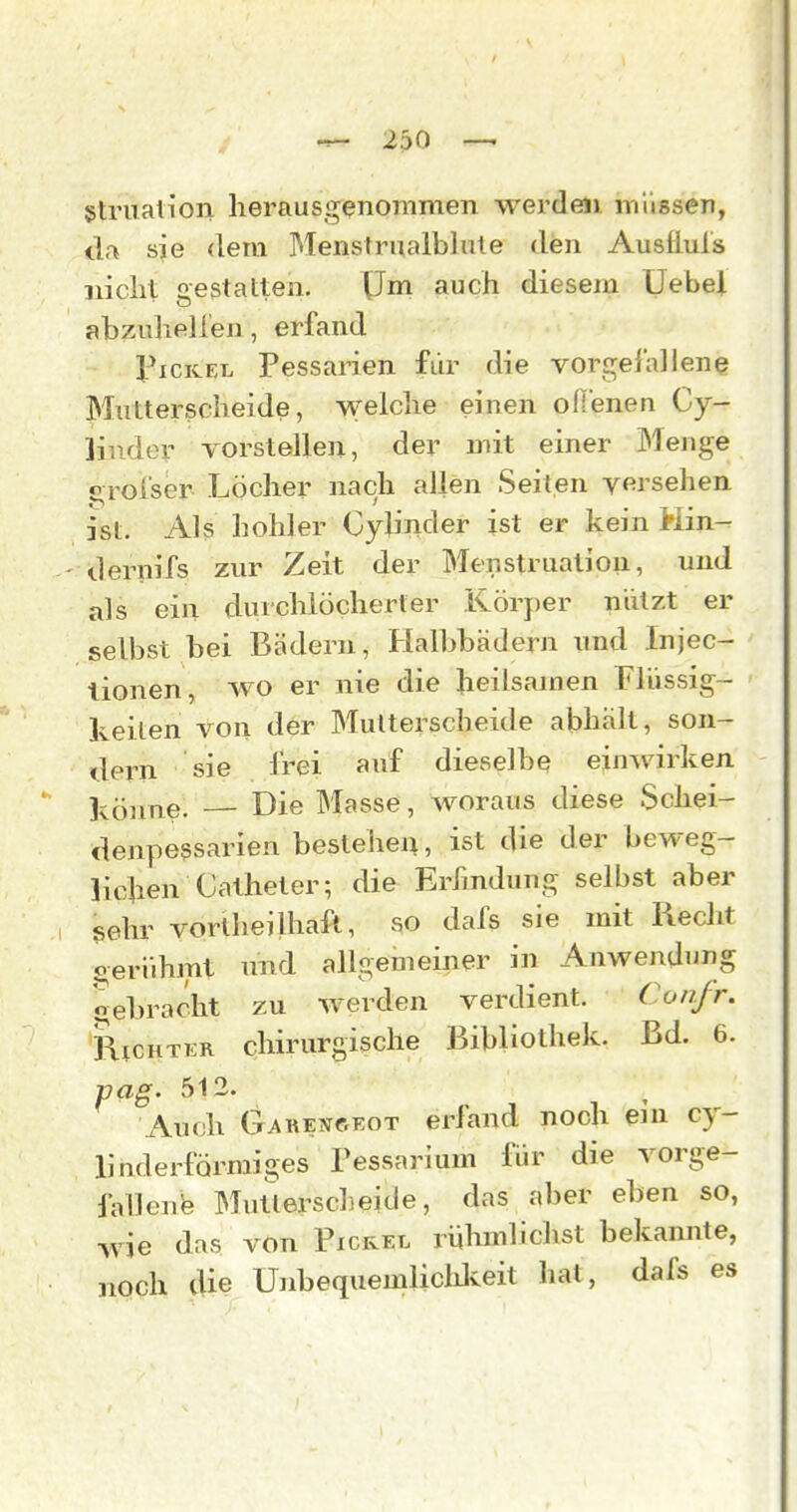 gtruali'on herausgenommen werden, mlissen, da sie dem Menstrualbliile den Auslluls nicht gestatten. Um auch diesem Uebel abzuheilen, erfand l^iCKEL Pessarien für die vorgeiallene Mutterscheide, welche einen oflenen Cy- ]inder vorstellen, der mit einer Menge orol'ser Löcher nach allen Seiten versehen ist. Als hohler Oylinder ist er kein Min- - dernifs zur Zeit der Menstruation, und als ein durchlöcherter Körper nützt er selbst bei Bädern, Halbbädern imd Injec- lionen, wo er nie die heilsamen Flüssig- keilen von der Mutterscheide abhält, son- dern sie frei auf dieselbe einwirken Icönne. — Die Masse, woraus diese Schei- denpessarien besteheix, ist die der beweg- lichen CcUheter; die Erfindung selbst aber sehr vorllieilhaft, so dafs sie mit Recht gerühmt und allgemeiner in Anwendung gebracht zu werden verdient. Con.fr. RtcHTER chirurgische Bibliothek. Bd. 6. va^. 512. Auch Gauengkot erfand noch ein cy- linderförmiges Pessarium für die vorge- fallenb Mutlerscheide, das aber eben so, wie das von Picrel rülunlichst bekannte, noch die Unbequemlicldveit hat, dafs es