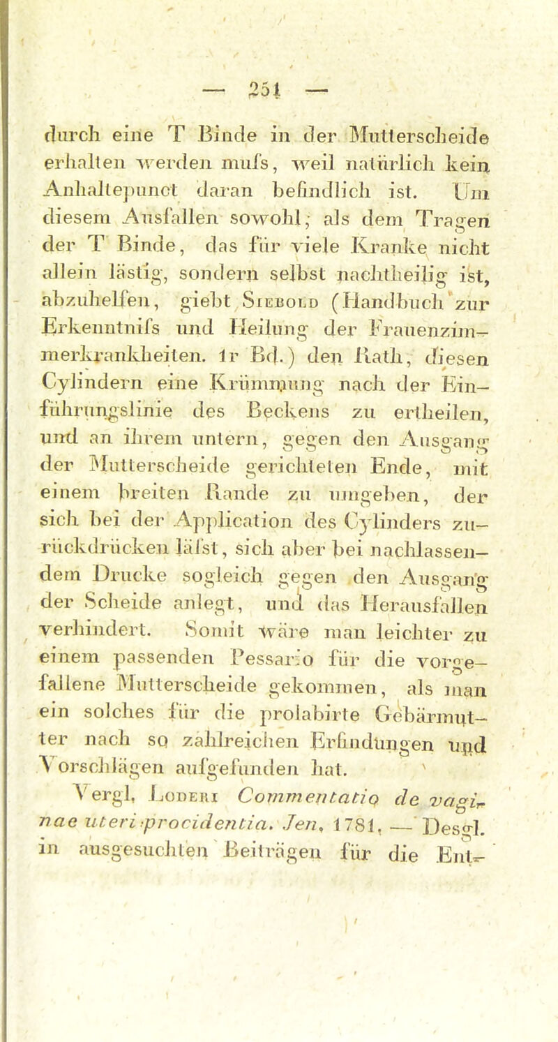 durch eiiie T Binde in der Mnttersclieide erhallen werdeji mufs, weil naiürlich kein, Anhalle])imct daian befindlich ist. Um diesem Ansiallen sowohl,- als dem Traisen der T Binde, das für viele Kranke nicht allein lästig, sondern selbst nachtheiiiig ist, abzuhelfen, giebt Sxebold (Handbuch zur Erkenntnifs und Heilung der Frauenzim^ merkrankheilen. Ir Bd.) den Rath, cfiesen Cylindern eine Krümmung nach der Ein- führung slinie des Beckens zu ertheilen, unrd an ihrem untern, gegen den Ausgan der Mutterscheide gerichteten Ende, mit einem breiten Rande zu umgeben, der sich bei der Application des Cylinders zu- rückdrücken läl'st, sich aber bei nachlassen- dem Drucke sogleich gegen den Ausgang der Scheide anlegt, und das Herausfallen verhindert. Somit wäre man leichter zu einem passenden Pessario für die vorge- fallene Multerscheide gekommen, als man ein solches für die prolabirte Gebärmi^t- ter nach sq zahlreichen Erfindungen n^id Vorschlägen aufgefunden hat. Vergl, LoDEKi CommentatiQ de vagU nae uteri>procidentia, Jen, 1781, Desn-1. in ausgesuchten Beiträgen für die EnV