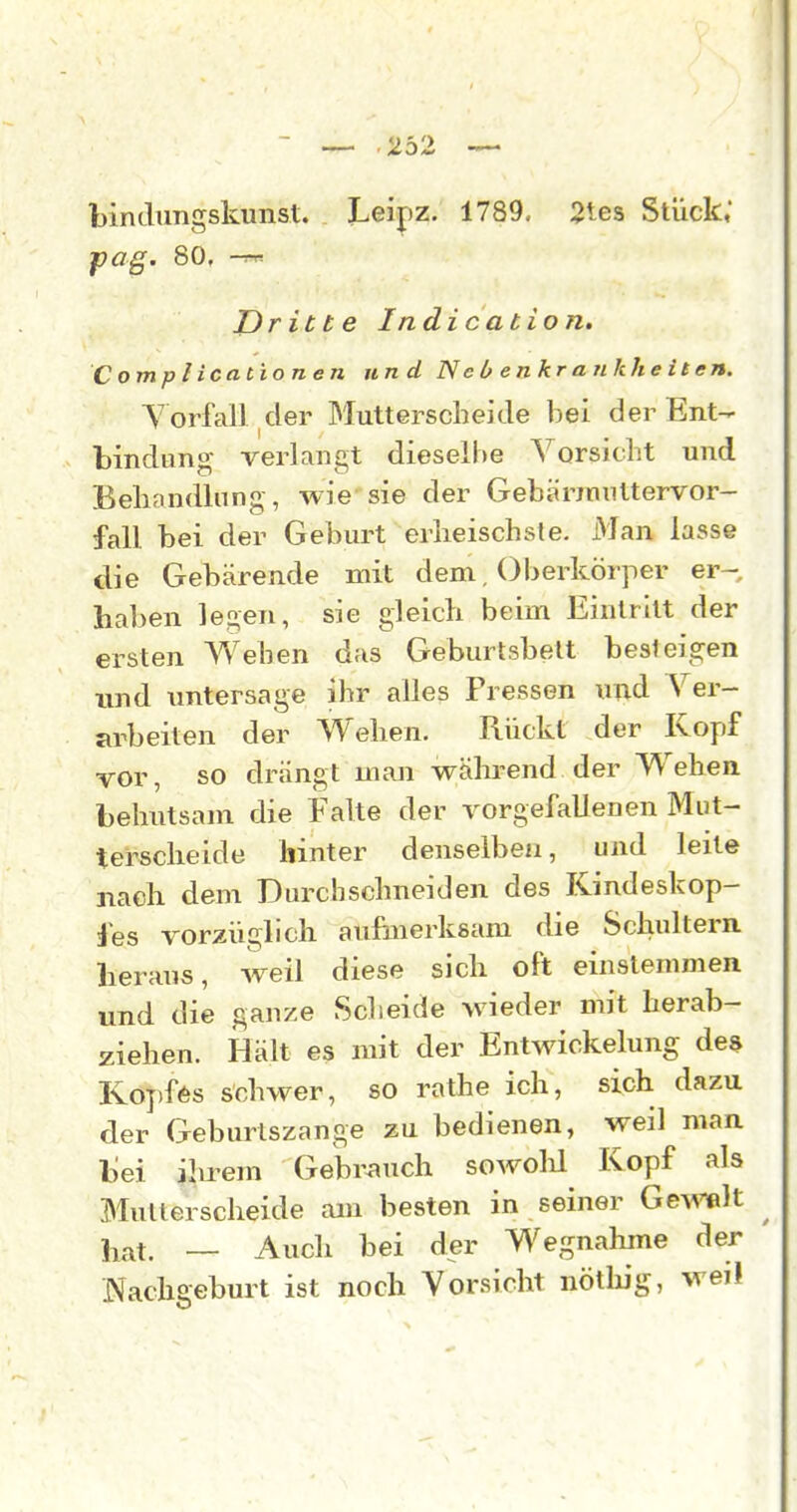 — 232 bindimgskunst. Leipz. 1789, 2tes Stück, fag. 80, -rr-- Dritte Indication. Complicationen und N e b enkr a nkhe iten. V orfall der Mutterscheide bei der Ent- bindimg verlangt dieselbe Vorsicht und Behandlung, wie sie der Gebärimittervor- fall bei der Geburt erlieischsle. Man lasse die Gebärende mit dem. Oberkörper er- haben legen, sie gleich beim Eintritt der ersten AVehen das Geburtsbelt best lind imtersage ihr alles Pressen und Ver- arbeiten der Wehen. Rückt der Kopf vor, so drängt man wälu-end der Wehen behutsam die Falte der vorgefallenen Miit- tersclieide hinter denselben, und leite nach dem Durchschneiden des Kindeskop- fes vorzüglich aufuierksam die Schultern heraus, weil diese sich oft einstemmen und die ganze Scheide wieder mit herab- ziehen. Hält es mit der Entwickelung des Ko])f6s schwer, so rathe ich, sich dazu der Geburtszange zu bedienen, weil man bei ihrem Gebr^iuch sowolü Kopf als Multerscheide am besten in seiner Ge^^ißlt li^at. — Auch bei der Wegnahme der ' Nachgeburt ist noch Vorsicht nöthig, weil