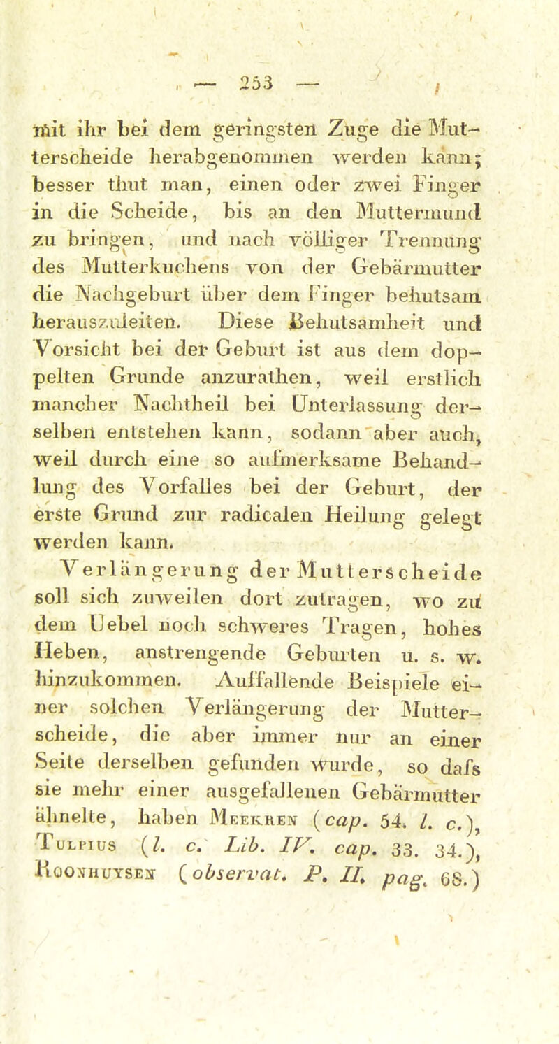 inüit ihr bei dem geringsten Züge die Mut- terscheide herabgenomuien werden kann; besser thut man, einen oder zwei Finger in die Scheide, bis an den Muttermund zu bringen, und nach völliger Trennung des Mutterkuchens YOn der Gebärmutter die Nachgeburt üher dem Finger behutsam herausziüeiten. Diese jBehutsamheit und Vorsicht bei der Geburt ist aus dem dop- pelten Grunde anzurathen, weil erstlich mancher INachtheil bei Unterlassung der- selben entstehen kann, sodann aber auch, weil durch eine so aufmerksame Behand- lung des Vorfalles bei der Geburt, der erste Gnmd zur radicalen Heilung gelegt werden kann. Verlängerung der Mutterscheide soll sich zuweilen dort zutragen, wo zu dem üebel noch schweres Tragen, hohes Heben, anstrengende Geburten u. s. w. hinzukommen. Auffallende Beispiele ei- ner solchen Verlängerung der IMutter- scheide, die aber immer nur an einer Seite derselben gefunden wurde, so dafs sie mehr einer ausgefallenen Gebärmutter ähnelte, haben Meekken {cap. 54, l, c.), TüLPius (Z. c. Lih. IV. cap. 33. 34.), liooxHüYSEiV i^ohservac. P, II, pag^ es.)