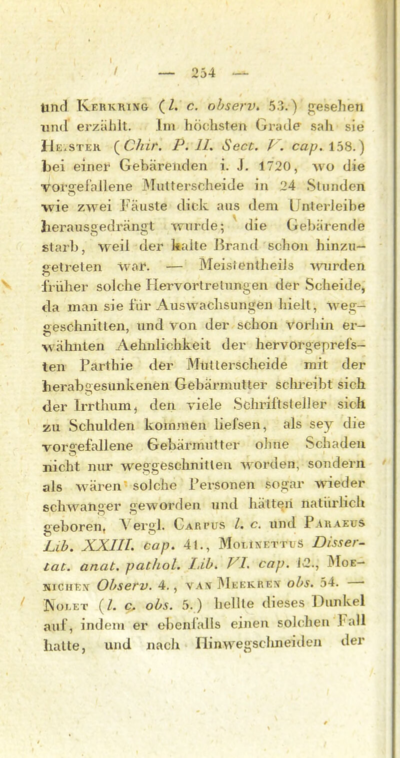 I / — 254 — und Kerkring (2. c. ohserv. 53.) gesehen und erzählt. Im höchsten Grade sah sie He.ster QChif. P. II. Sect. V. cap. 158.) bei einer' Gebärenden i. J. 1720, wo die Vorsrefallene Mutterscheide in 24 Stunden wie zwei Fäuste dick aus dem Unterleibe herausgedrängt wurde; die Gebärende starb, weil der kalte Brand schon hinzu— getreten waf. — Meistentheils wurden y früher solche Hervortrelungen der Scheide^ da man sie für Auswachsungön hielt, Weg- sreschnitten, und von der schon vorhin er- wähnten Aehnlichkeit der liervorgeprefs- ten Parthie der Mutlerscheide mit der herabgesunkenen Gebärmutter sclu^eibt sich der Irrthum^ den viele Schriftsteller sich zu Schulden kommen liefsen, als sey die vorgefallene Gebärmutter ohne Schaden nicht nur weggeschnitten worden, sondern als wären solche Personen sogar wieder schwanger geworden und hätten natiixdich geboren« Yergl. Garpus l. c. und Paraeus Lib. XXIII. cap. 41., MolInettuS Disser^ tat. anat. pathol. Lib. VI. cap. 12., Moe- NICKEN Ohserv. 4., van Meekren ohs. 54. — ^ NoLET (Z. c. ohs. 5. ) hellte dieses Dunkel auf, indem er ebenfalls einen solchen Fall halte, und nach Flinwegschneideu der