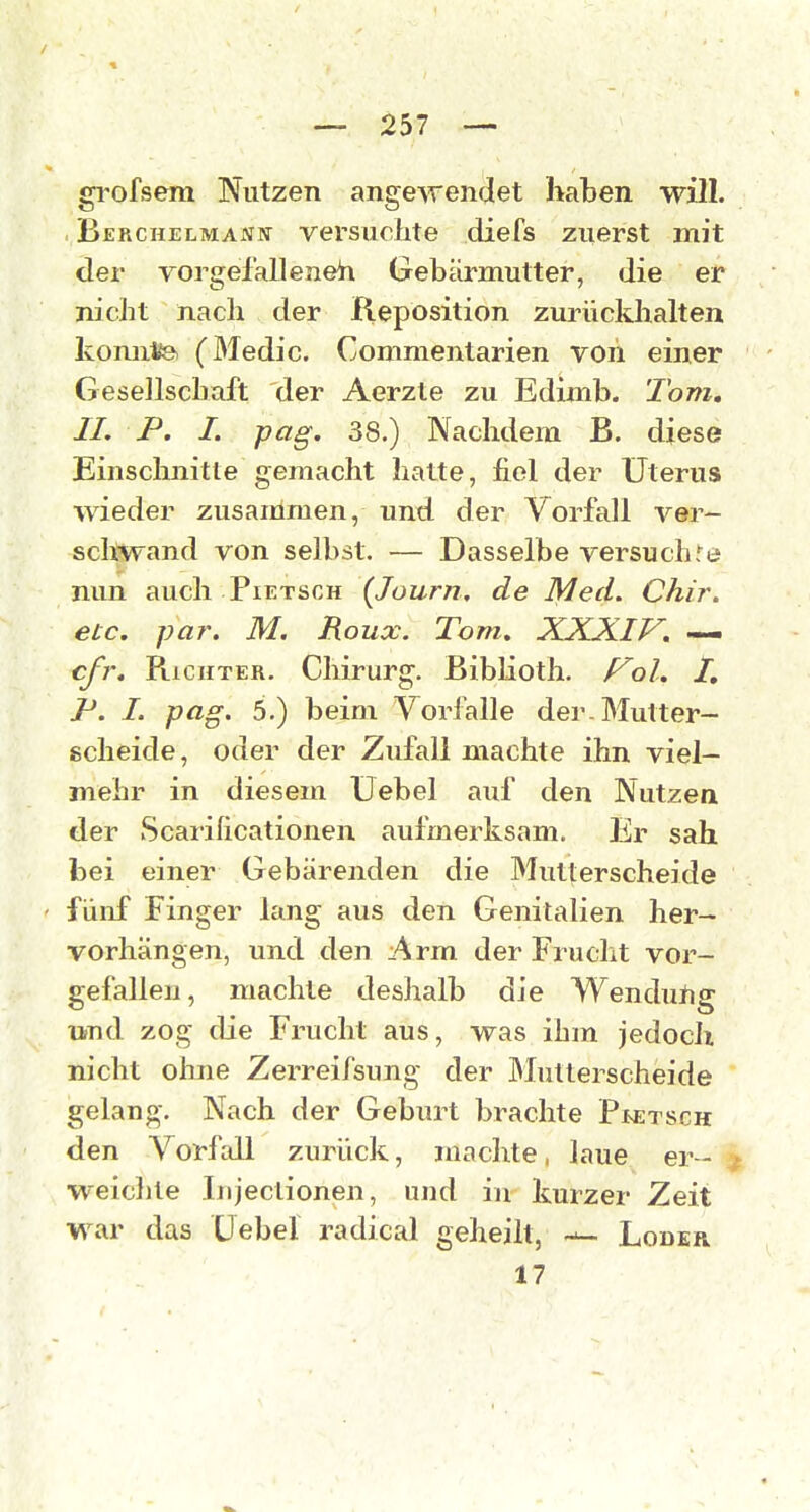 grofsem Nutzen angewendet haben will. , Berchelmaniv versuchte diefs zuerst mit der vorgefall eneh Gebärmutter, die er nicht nach der Reposition zurückhalten konnto (Medic. Commentarien von einer Gesellschaft der Aerzte zu Edimb. Tom, II. P. I. pag. 38.) Nachdem B. diese Einschnitte gemacht hatte, fiel der Uterus wieder zusammen, und der Vorfall ver- schwand von selbst. — Dasselbe versuchte nun auch Pietsch {lourn, de Med. Chir. etc. par. M. Roux. Tom. XXJilV. —. cfr. PucHTER. Chirurg. Biblioth. f^ol, /, P. I. pag. 5.) beim Vorfalle der. Mutter- scheide, oder der Zufall machte ihn viel- mehr in diesem üebel auf den Nutzea der Scarificationen aufmerksam. Er sah bei einer Gebärenden die Mutterscheide fünf Finger lang aus den Genitalien her- vorhängen, und den Arm der Frucht vor- gefallen, machte deshalb die Wendutig und zog die Frucht aus, was ihm jedoch nicht ohne Zerreifsung der Mutterscheide gelang. Nach der Geburt brachte Pm:tsch den Vorfall zurück, machte, laue er- ^ weiclile Iiijeclionen, und in kurzer Zeit war das üebel radical geheilt, — Loder 17