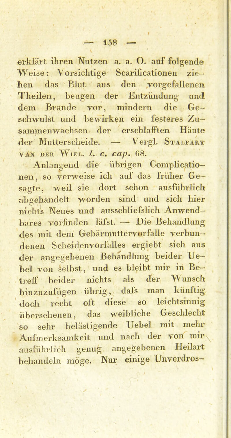 — 158 — erklärt ihren Nutzen a. a. O. auf folgende Weise: Vorsichtige Scarilicationen zie- hen das Blut aus den TOrgefallenen Theilen, beugen der Entzündung und dem Brande vor, mindern die Ge- schwulst und bewirken ein festeres Zu- sammenwachsen der erschlafften Häute der 3Iutterscheide. — Vergl. Stalfart VAN DER WlEL. l. C, CUp, 68. Anlangend die übrigen Complicatio- nen, so verweise ich auf das früher Ge- sagte, weil sie dort schon ausführlich abgehandelt worden sind imd sich hier nichts Neues und ausschliefshch Anwend- bares vorfmden läfst. — Die Behandlung des mit dem Gebärmuttervorfalle verbun- denen Scheidenvorfalles ergiebt sich aus der angegebenen Behandlung beider Ue- bel von selbst, und es bleibt mir in Be- treff beider m'chts als der Wunsch Ijinzuzufügen übrig, clafs man künftig doch recht oft diese so leichtsinnig übersehenen, das weibliche Geschlecht so sehr belästig.ende Uebel mit mehr Aufmerksamkeit und nach der von nui'\ ausführlich genug angegebenen Heüart behandeln möge. Nur einige Unverdros-