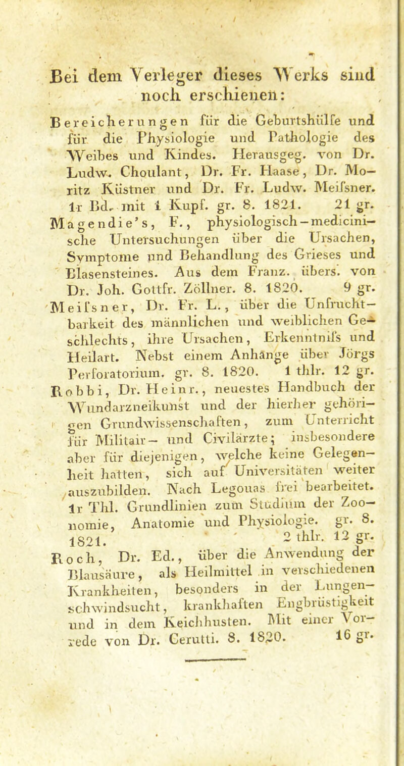 Bei dem Verleger dieses Werks sind noch, erschienen: Bereicherungen für die Geburtshülfe und für die Physiologie und Pathologie des AVeibes und Kindes. Herausgeg. von Dr. Ludw. Choiilant, Dr. Fr. Haase, Dr. Mo- ritz Küstner und Dr. Fr. Ludw. Meifsner. Ir Bd, mit 1 Kupf. gr. 8. 1821. 21 gr. IVlagendie's, F., physiologisch-medicini- sche Untersuchungen über die Ursachen, Symptome und Behandlung des Grieses und Blasensteines. Aus dem Franz. übers', von Dr. Joh. Goltfr. Zöllner. 8. 1820. 9 gr. Meifsner, Dr. Fr. L., über die Unfrucht- barkeit des männlichen und weiblichen Ge-*- schlechts, ihre Ursachen, Erkenntnifs und Heilart. Nebst einem Anhänge über Jörgs Perforatorium. gr. 8. 1820. 1 thlr. 12 gr. R o b b i, Dr. H e i n r., neuestes Handbuch der Wimdarzneikulist und der hierlier gehöri- • gen Grundwissenschaften, zum Unterricht für Militair- und Civilärzte; insbesondere aher für diejenigen, welche keine Gelegen- heit hatten, sich auf Universitäten weiter auszubilden. Nach Legouas IVei ^bearbeitet. Ir Thl. Grundlinien zum Studium der Zoo- iiomie, Anatomie und Physiologie, gr. 8. 1821. - t^l''- Roch, Dr. Ed., über die Anwendung der Blausäure, als Heilmittel in verschiedenen Krankheiten, besonders in der Lungen- schwindsucht, kranldiaften Engbrüstigkeit und in dem Keichhusten. Mit einer \ or- rede von Dx. Gerutti. 8. 1820. 16 gr.