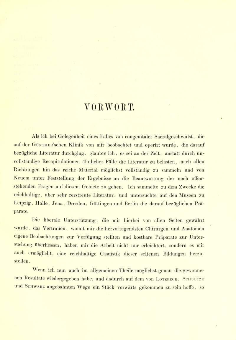 VORWORT. Als ich bei Gelegenheit eines Falles von congeuitaler Sacralgeschwulst, die auf der GöNTHER'schen Klinik von mir beobachtet und operirt wurde, die darauf bezügliche Literatur durchging, glaubte ich, es sei an der Zeit, anstatt durch un- vollständige Recapitulationen äluilicher Fälle die Literatur zu belasten, nach allen Richtungen hin das reiche Material möglichst vollständig zu sammeln und von Neuem unter Feststellung der Ergebnisse an die Beantwortung der noch offen- stehenden Fragen auf diesem Gebiete zu gehen. Ich sammelte zu dem Zwecke die reichhaltige, aber sehr zerstreute Literatur, und untersuchte auf den Museen zu Leipzig, Halle, Jena. Dresden, Göttingen und Berhn die darauf bezüglichen Prä- parate. Die liberale Unterstützung, die mir hierbei von allen Seiten gewährt wurde, das Vertrauen, womit mir die hervorragendsten Chirurgen und Anatomen eigene Beobachtungen zur Verfügung stellten und kostbare Präparate zur Unter- suchung überliessen, haben mir die Arbeit nicht nur erleichtert, sondern es mir auch ermöghcht, eine reichhaltige Casuistik dieser seltenen Bildungen herzu- stellen. ^Venn ich nun auch im allgemeinen Theile möglichst genau die gewonne- nen Resultate wiedergegeben habe, und dadurch auf dem von Lotzheck, Schultze und Schwarz angebahnten Wege ein Stück vorwärts gekommen zu sein hofte , so