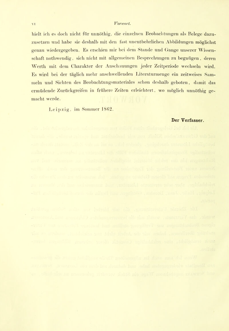 hielt ich es doch nicht für unnöthig, die einzehien Beobaclitungen als Belege dazu- zusetzen und habe sie deshalb mit den fast nnentbehvlichen Abbildungen möglichst genau wiedergegeben. Es erschien mir bei dem Stande und (jange unserer Wissen- schaft nothwendig, sich nicht mit allgemeinen Besprechungen zu begnügen , deren Werth mit dem Charakter der Anschauungen jeder Zeitperiode wechseln wird. Es wird bei der täglich mehr anschwellenden Literaturmenge ein zeitweises Sam- meln und Sichten des Beobachtungsmateriales schon deshalb geboten, damit das ermüdende Zurückgreifen in frühere Zeiten erleichtert, wo möglich unnöthig ge- macht werde. Leipzig, im Sommer 1862.