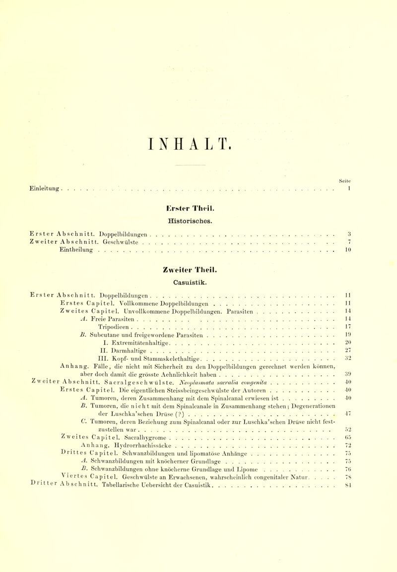 INHALT. Seile Einleitung 1 Erster Tlu il. Historisches. Erster Abschnitt. Doppelbildungen 3 Z weiter Ab s ehnitt. Geschwülste  Eintheilung 10 Zweiter Theil. Casuistik. Erster Abschnitt. Doppelbildungen 11 Erstes Capitel. Vollkommene Doppelbildungen 11 Zweites Capitel. Unvollkommene Doppelbildungen. Parasiten 1-1 A. Freie Parasiten 1-1 Tripodieen 1' B. iSubcutane und freigewordene Parasiten 19 I. Extremitätenhaltige 20 II. Darmhaltige III. Kopf-und Stammskelethaltige 3- Anhang. Fälle, die nicht mit Sicherheit zu den Doppelbildungen gerechnet werden können, aber doch damit die grösste Aehnlichkeit haben 39 Zweiter Abschnitt. S a cra 1 g e s c h w ü 1 s t e. Keaplaainata sacralia coni/vnita -10 Erstes Capitel. Die eigentlichen Steissbeingeschwülste der Autoren 40 A. Tumoren, deren Zusammenhang mit dem Spinalcanal erwiesen ist 40 B. Tumoren, die nicht mit dem Spinalcanale in Zusammenhang stehen; Degenerationen der Luschka'schen Drüse (?) 47 C. Tumoren, deren Beziehung zum Spinalcanal oder zur Luschka'schen Drüse nicht fest- zustellen war 52 Zweites Capitel. Sacralh) 'grome 05 Anhang. Hydrorrhachissäcke 72 Drittes Capitel. Schwanzbildungen und lipomatöse Anhänge 75 A. Schwanzbildungen mit knöcherner Grundlage 75 B. Schwanzbildungen ohne knöcherne Grundlage und Jjpome 70 Viertes Capitel. Geschwülste an Erwachsenen, wahrscheinlich congenitaler Natur 78