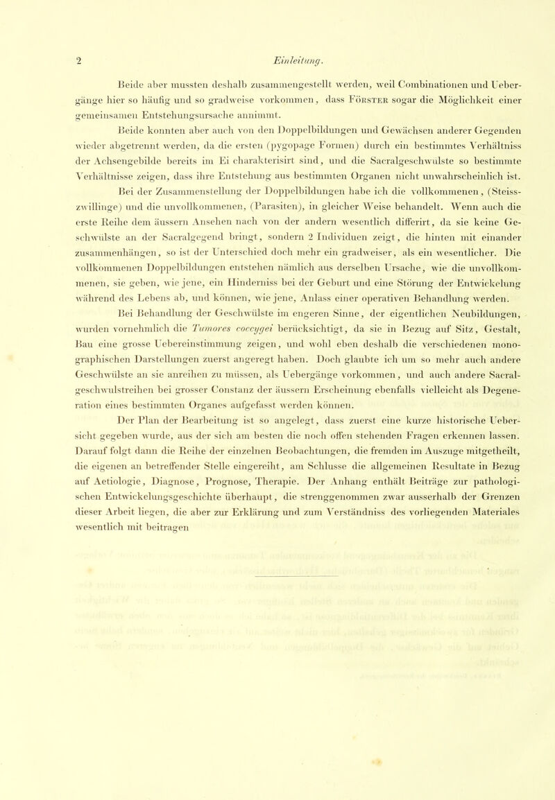 Beide aber mussten deshalb zusammengestellt werden, weil Combinationen und Uebcr- g'änge hier so häufig und so gradweise vorkommen, dass Förster sogar die Möglichkeit einer gemeinsamen Entstehungsursache annimmt. Beide konnten aber auch von den Dop^jelbildungen und Gewächsen anderer Gegenden wieder abgetrennt werden, da die ersten (pygopage Formen) durch ein bestimmtes Verhältniss der Achsengebilde bereits im Ei charakterisirt sind, und die Sacralgeschwulste so bestimmte Verhältnisse zeigen, dass ihre Entstehung aus bestimmten Organen nicht unwahrscheinlich ist. Bei der Zusammenstellung der Doppelbildungen habe ich die vollkommenen, (Steiss- z\villiuge) und die imvoUkommenen, (Parasiten), in gleicher Weise behandelt. Wenn auch die erste Reihe dem äussern Ansehen nach von der andern wesentlich dilFerirt, da sie keine Ge- schwülste an der Sacralgegend bringt, sondern 2 Individuen zeigt, die hinten mit einander zusammenhängen, so ist der Unterschied doch mehr ein gradweiser, als ein wesentlicher. Die vollkommenen Doppelbildungen entstehen nämlich aus derselben Ursache, wie die unvollkom- menen, sie geben, wie jene, ein Hinderniss bei der Geburt und eine Störung der Entwickelung während des Lebens ab, und können, wie jene, Anlass einer operativen Behandlung werden. Bei Behandlung der GescliAviilste im engeren Sinne, der eigentlichen Neubildungen, - wurden vornehmlich die Tumores cocctjgei berücksichtigt, da sie in Bezug auf Sitz, Gestalt, ]iau eine grosse Uebereinstimmung zeigen, und wohl eben deshalb die verschiedenen mono- graphischen Darstellungen zuerst angeregt haben. Doch glaubte ich inn so mehr auch andere Geschwülste an sie anreihen zu müssen, als Uebergänge vorkommen, und auch andere Sacral- gescliAATilstreihen bei grosser Constanz der äussern Erscheinung ebenfalls vielleicht als Degene- ration eines bestimmten Organes aufgefasst werden können. Der Plan der Bearbeitung ist so angelegt, dass zuerst eine km-ze historische Ueber- sicht gegeben Avurde, aus der sich am besten die noch offen stehenden Fragen erkennen lassen. Darauf folgt dann die Reihe der einzelnen Beobachtungen, die fremden im Auszuge mitgetheilt, die eigenen an betreffender Stelle eingereiht, am Schlüsse die allgemeinen Resultate in Bezug auf Aetiologie, Diagnose, Prognose, Therapie. Der Anhang enthält Beiträge zur pathologi- schen Entwickelungsgeschichte überhaupt, die strenggenommen zwar ausserhalb der Grenzen dieser Arbeit liegen, die aber zux Erklärung und zum Verständniss des vorliegenden Materiales wesentlich mit beitragen