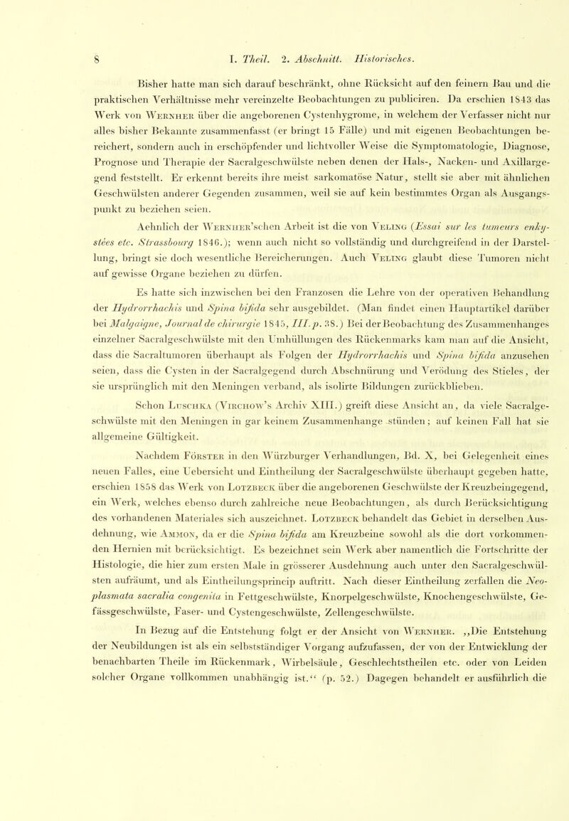 Bisher hatte man sich darauf beschränkt, ohne Rücksicht auf den feinern Bau und die praktischen Verhältnisse mehr vereinzelte Beobachtungen zu publiciren. Da erschien 1843 das Werk von Weknhek über die angeborenen Cystenhygrome, in welchem der Verfasser nicht nur alles bisher Bekannte zusammenfasst (er bringt 15 Fälle) imd mit eigenen Beobachtungen be- reichert, sondern auch in erschöpfender und lichtvoller Weise die Symptomatologie, Diagnose, Prognose und Therapie der Sacralgeschwülste neben denen der Hals-, Nacken- und Axillarge- gend feststellt. Er erkennt bereits ihre meist sarkomatöse Natur, stellt sie aber mit ähnlichen Geschwülsten anderer Gegenden zusammen, weil sie auf kein bestimmtes Organ als Ausgangs- pmikt zu beziehen seien. Aehnlich der WERNHER'schen Arbeit ist die von Veling (Essai stir Ics tumeurs enhj- stees etc. Strasshourg 1846.); wenn auch nicht so vollständig und durchgreifend in der Darstel- lung, bringt sie doch wesentliche Bereicherungen. Auch Veling glaubt diese Tumoren nicht auf gewisse Organe beziehen zu dürfen. Es hatte sich inzwischen bei den Franzosen die Lehre von der operativen ISehandlung der Hydrorrhachis und Spina bifida sehr ausgebildet. (Man findet einen Hauptartikel darüber hei Malgaigne, Journal de Chirurgie 1845, III.2). 38.) Bei derBeobachtung des Zusammenhanges einzelner Sacralgeschwülste mit den Umhüllungen des Rückenmarks kam man auf die Ansicht, dass die Sacraltumoren überhaupt als Folgen der Hydrorrhachis und Spina bifida anzusehen seien, dass die Cysten in der Sacralgegend durch Abschnürung und Verödung des Stieles, der sie ursprünglich mit den Meningen verband, als isolirte Bildungen zurückblieben. Schon Luschka (Vikchow's Archiv XIH.) greift diese Ansicht an, da viele Sacralge- schwülste mit den Meningen in gar keinem Zusammenhange stünden; auf keinen Fall hat sie allgemeine Gültigkeit. Nachdem Förster in den Würzburger Verhandlungen, Bd. X, bei Gelegenheit eines neuen Falles, eine Uebersicht und Eintheilung der Sacralgeschwülste überhaupt gegeben hatte, erschien 1858 das Werk von Lotzbeck über die angeborenen Geschwülste der Kreuzbeingegend, ein Werk, welches ebenso durch zahlreiche neue Beobachtungen, als durch Berücksichtigung des vorhandenen Materiales sich auszeichnet. Lotzbeck behandelt das Gebiet in derselben vius- dehnung, wie Ammon, da er die Spina bifida am Kreuzbeine sowohl als die dort vorkommen- den Hernien mit berücksichtigt. Es bezeichnet sein Werk aber namentlich die Fortschritte der Histologie, die hier zum ersten Male in grösserer Ausdehnung auch imter den Sacralgeschwül- sten aufräumt, und als Eintheilungsprincip auftritt. Nach dieser Eintheilung zerfallen die Neo- plasmata sacralia congenita in Fettgeschwülste, Knorpelgeschwülste, Knochengeschwülste, Ge- fässgeschwülste, Faser- und Cystengeschwülste, Zellengeschwülste. In Bezug auf die Entstehung folgt er der Ansicht von Wernher. ,,Die Entstehung der Neubildungen ist als ein selbstständiger Vorgang aufzufassen, der von der Entwicklung der benachbarten Theile im Rückenmark, Wirbelsäule, Geschlechfstheilen etc. oder von Leiden solcher Organe vollkommen unabhängig ist. (p. 52.) Dagegen behandelt er ausführlich die