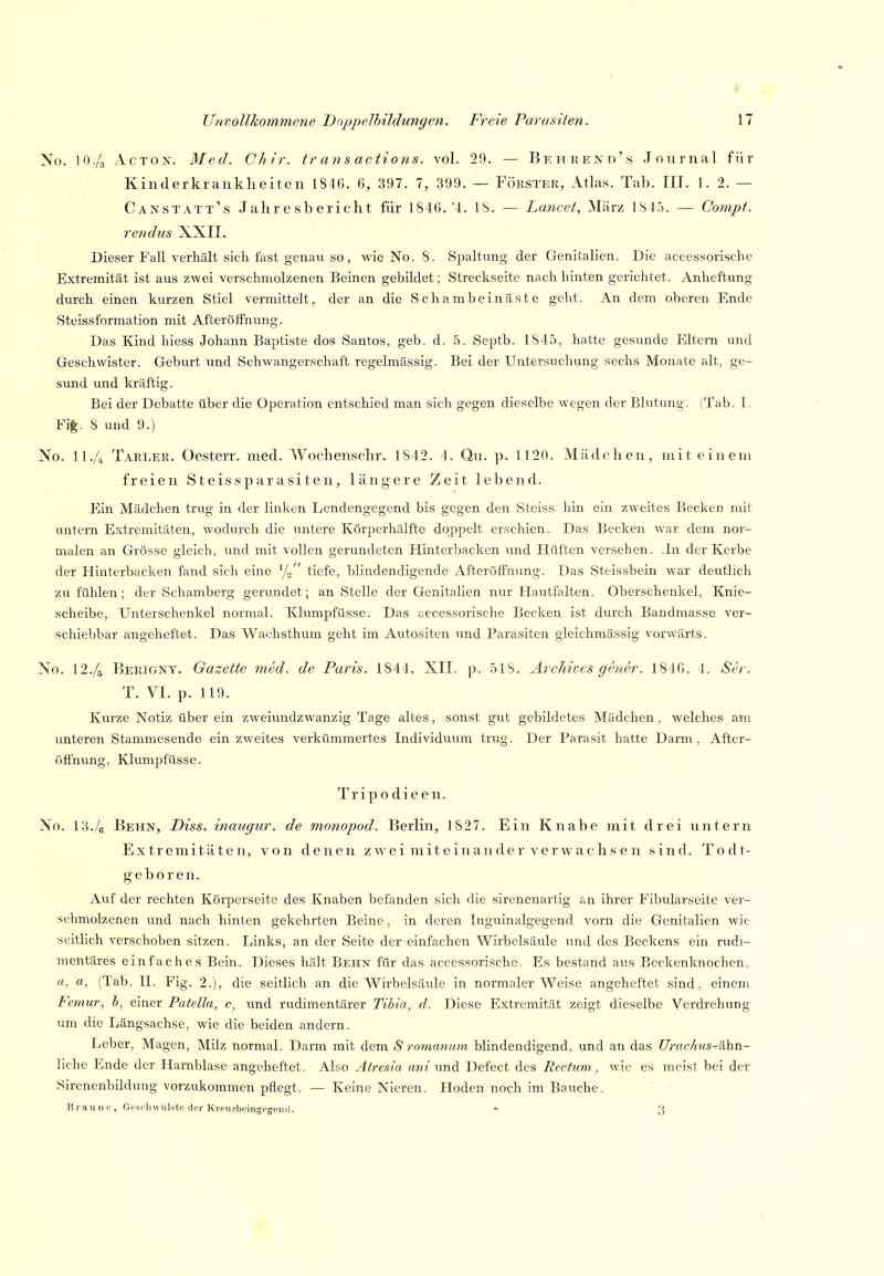 No. IO./3 AcTOis. Med. Chir. tr ans actions. vol. 29. — BEHRENn's .Inurnal für Kinderkrankheiten 1846. 6, 397. 1, 399. — Förster, Atlas. Tab. III. i. 2. — Canstatt's Jahresbericht für 1846. 4. IS. — Lancei, März 1S45. — Compt. rendus XXII. Dieser Fall verhält sich fast genau so, wie No. 8. Spaltung der Genitalien. Die accessoriscbe Extremität ist aus zwei verschmolzenen Beinen gebildet; Streckseite nacli hinten gerichtet. Anheftung durch einen kurzen Stiel vermittelt, der an die Schambeinäste geht. An dem oberen Ende Steissformation mit Afterölfnung. Das Kind hiess Johann Baptiste dos Santos, geb. d. 5. Septb. 1845, hatte gesunde Eltern und Geschwister. Geburt und Schwangerschaft regelmässig. Bei der Untersuchung sechs Monate alt, ge- sund und kräftig. Bei der Debatte über die Operation entschied man sich gegen dieselbe wegen der Blutung. (Tab. 1. Fi|. 8 und 9.) No. n./4 Taeler. Oesterr. med. Woehenschr. 1842. 4. Qu. p. 1120. Mädchen, mit einem freien Steissparasiten, längere Zeit lebend. Ein Mädchen trug in der linken Lendengegend bis gegen den Steiss hin ein zweites Becken mit untern Extremitäten, wodurch die untere Körperhälfte doppelt erschien. Das Becken war dem nor- malen an Grösse gleich, und mit vollen gerundeten Hinterbacken und Hüften versehen. .In der Kerbe der Hinterbacken fand sich eine ^j.!' tiefe, blindendigende AfteröfFnung. Das Steissbein war deutlich zu fühlen; der Schamberg gerundet; an Stelle der Genitalien nur Hautfalten. Oberschenkel, Knie- scheibe, Unterschenkel normal. Klumpfüsse. Das accessoriscbe Becken ist durch Bandmasse ver- schiebbar angeheftet. Das AVachsthum geht im Autositen und Parasiten gleichmässig vorwärts. No. I2./5 Berigny. Gazette med. de Paris. 1844. XII. p. 518. Arehives gener. 1846. 4. Ser. T. VI. p. 119. Kurze Notiz über ein zweiundzwanzig Tage altes, sonst gut gebildetes Mädchen, welches am unteren Stammesende ein zweites verkümmertes Individuum trug. Der Parasit hatte Darm , Aftcr- öfthung, Klumpfüsse. Trip o die en. No. 13./g Behn, Diss. inaugur. de monopod. Berlin, 1 827. Ein Knabe mit drei untern Extremitäten, von denen zwei miteinander verwachsen sind. Todt- gebor en. Auf der rechten Körperseite des Knaben befanden sich die sirenenartig an ihrer Fibularseite ver- schmolzenen und nach hinten gekehrten Beine, in deren Inguinalgegend vorn die Genitalien wie seitlich verschoben sitzen. Links, an der Seite der einfachen Wirbelsäule und des Beckens ein rudi- mentäres einfaches Bein. Dieses hält Behn für das accessoriscbe. Es bestand aus Beckenknochen, ö, a, (lab. II. Fig. 2.), die seitlich an die Wirbelsäule in normalerweise angeheftet sind, einem Femur, b, einer Patella, c, und rudimentärer Tihia, d. Diese Extremität zeigt dieselbe Verdrehung um die Längsachse, wie die beiden andern. Leber, Magen, Milz normal. Darm mit i,QxvL S romanum blindendigend, und an das Urac/ius-ähn- liche Ende der Harnblase angeheftet. Also Atresia awz und Defect des Rectum, wie es meist bei der Sirenenbildung vorzukommen pflegt. — Keine Nieren. Hoden noch im Bauche.. Braune, Geschwülste der Kreuzbeingi'geinl. - g