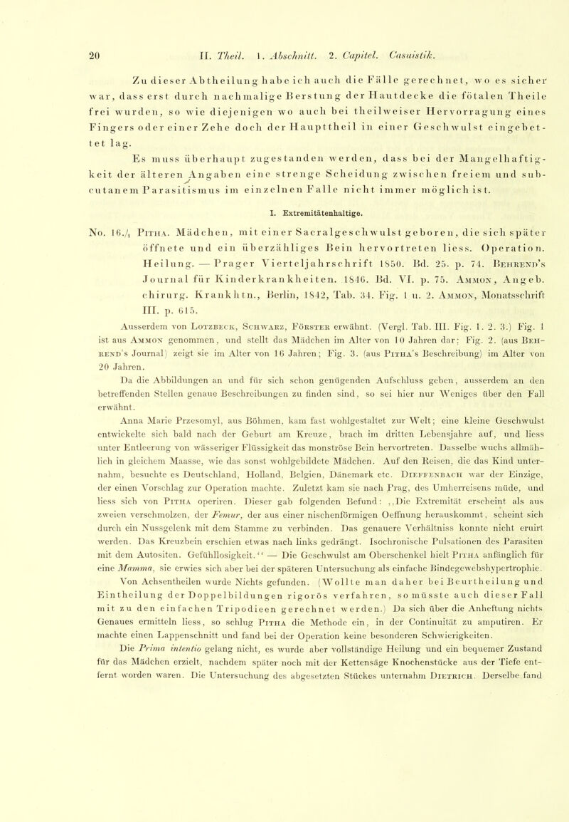 Zu clieser Abtheilung habe ich auch die Fälle gerechnet, wo es sichei' war, dass erst durch n ach malige B er s tun g der Hautdecke die fötalen Theile frei wurden, so wie diejenigen wo auch bei theilweiser Hervorragung eines Fingers oder einer Zehe doch der Haupttheil in einer Geschwulst eingebet- tet lag. Es muss überhaupt zugestanden werden, dass bei der Mangelhaftig- keit der älteren Angaben eine strenge Scheidung zwischen freiem und sub- cutan e m P arasitismus im einzelnen Falle nicht immer möglich ist. I. Extremitäteuhaltige. No. I6./1 PiTHA. Mädchen, mit einer Sacralgeschwulst geboren, die sich später öffnete und ein überzähliges Bein hervortreten liess. Operation. Heilung. —Prager Vierteljahrschrift IS50. Bd. 25. p. 74. Behrend's Journal für Kinderkrankheiten. 1846. Bd. VI. p. 75. Ammon, Angeb. Chirurg. Krankhtn., Berlin, 1842, Tab. 34. Fig. 1 u. 2. Ammon, Monatsschrift III. p. 615. Ausserdem von Lotzbeck, Schwäez, Förster erwähnt. (Vergl. Tab. III. Fig. 1. 2. 3.) Fig. 1 ist aus Ammon genommen, und stellt das Mädchen im Alter von 10 Jahren dar; Fig. 2. (aus Beh- rend's Journal) zeigt sie im Alter von 16 Jahren; Fig. 3. (aus Pitha's Beschreibung) im Alter von 20 Jahren. Da die Abbildungen an und für sich schon genügenden Aufschluss geben, ausserdem an den betreffenden Stellen genaue Beschreibungen zu finden sind, so sei hier nur Weniges über den Fall erwähnt. Anna Marie Przesomyl, aus Böhmen, kam fast wohlgestaltet zur Welt; eine kleine Geschwulst entwickelte sich bald nach der Geburt am Kreuze, brach im dritten Lebensjahre auf, und liess unter Entleerung von wässeriger Flüssigkeit das monströse Bein hervortreten. Dasselbe wuchs allmäh- lich in gleichem Maasse, wie das sonst wohlgebildete Mädchen. Auf den Reisen, die das Kind vmter- nahm, besuchte es Deiitschland, Holland, Belgien, Dänemark etc. Dieffenba.ch war der Einzige, der einen Vorschlag zur Operation machte. Zuletzt kam sie nach Prag, des Umherreisens müde, und liess sich von Pitha operiren. Dieser gab folgenden Befund: ,,Die Extremität erscheint als aus zweien verschmolzen, der Femur, der aus einer nischenförmigen Oeffnimg herauskommt, scheint sich durch ein Nussgelenk mit dem Stamme zu verbinden. Das genauere Verhältniss konnte nicht eruirt werden. Das Kreuzbein erschien etwas nach links gedrängt. Isochronische Pulsationen des Parasiten mit dem Autositen. Gefühllosigkeit. — Die Geschwulst am Oberschenkel hielt Pitha anfänglich für eine Mamma, sie erwies sich aber bei der späteren Untersuchung als einfache Bindegewebshypertrophic. Von Achsentheilen wurde Nichts gefunden. (Wollte man daher beiBeurtheilungund Eintheilung der Doppelbildungen rigoros verfahren, so müsste auch dieser Fall mit zu den einfachen Tripodieen gerechnet werden.) Da sich über die Anheftung nichts Genaues ermitteln liess, so schlug Pitha die Methode ein, in der Continuität zu amputiren. Er machte einen Lappenschnitt und fand bei der Operation kerne besonderen Schwierigkeiten. Die Prima intentio gelang nicht, es wurde aber vollständige Heilung und ein bequemer Zustand für das Mädchen erzielt, nachdem später noch mit der Kettensäge Knochenstücke aus der Tiefe ent- fernt worden waren. Die Untersuchung des abgesetzten Stückes unternahm Dietrich. Derselbe fand