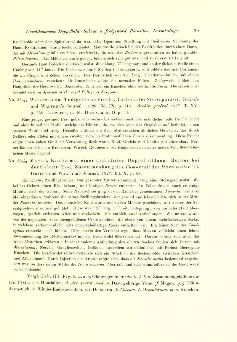 Bauchhöhle oder dem Spinalcanal da war. Die Operation (Spaltung mit theilweiser Schonung der Haut, Exstirpation) wurde leicht vollendet. Man wurde jedoch bei der Exstirpation durch einen Darm, der mit Meconiiim gefüllt erschien, erschreckt, da man das Rectum angeschnitten zu haben glaubte. Prima intentlo. Das Mädchen lernte gehen, bildete sich sehr gut aus, und starb erst 1 .H Jahr alt. Gesunde Haut bedeckte die Geschwulst, die oblong, l lang war, und an der dicksten Stelle einen Umfang von 1 l hatte. Die Decke war durch Spalten tief eingekerbt, und bildete dadurch Portionen, die wie Finger und Zehen aussahen. Das Darmstück war 3% lang, Dickdarm-ähnlich, mit einem Proc. vermiform. versehen : die Innenfläche zeigte die normalen Falten. Zellgewebe bildete den Havipttheil der Geschwulst. Ausserdem fand sich ein Knochen ohne bestimmte Form. Die Geschwulst befindet sich im Mtiseiim of t/ie royal College af Siirf/eons. No. 3.)./„(, AVkdemeyek. Todtgeborne Fruclit. Iiicludirter 8teissparasit. Gräfe's und AValther's Journal. 1826. Bd. IX. p. 114. Archiv, general.' X^ll. T. XV. p. .).'i8. LoTZBECK, p. 46. IIiMLY, a. a. O. p. 44. Eine junge, gesunde Frau gebar eine sechs- bis siebenmonatliche männliche todte Frucht leicht und ohne künstliche Hülfe, welche am Hintern, da, wo sich sonst das Orißcinm ani befindet, einen grossen Hautbeutel trug. Derselbe enthielt ein dem Mutterkuchen ähnliches Gewächs, das durch Gefässe oder Fäden mit einem zweiten vier- bis fünfmonatlichen Foetus zusammenhing. Diese Frucht zeigte einen hohen Grad der Verwesung, doch waren Kopf, Gesicht und Gehirn gut erkennbar. Fer- ner fanden sich: ein Kreuzbein, Wirbel, Rudimente von Eingeweiden in einer macerirten, fieischähn- lichen Masse liegend. No. 36./gi Mayer. Knabe mit einer includirteu Doppelbildung. Huptur bei der G e b u r t. Tod. Z u s a m m e n h a n g des Tu m o r m i t d e r Z) u r a m atcr { '. ). Grafe's und Walther's Journal. 1S27. Bd. X. p. SS. Ein Knabe, Zwillingsbruder, von gesunder Mutter stammend, trug eine Steissgeschwulst, die bei der Geburt einen Riss bekam, und blutiges Serum entleerte. In Folge dessen starb er einige Minuten nach der Geburt. Seine Nabelschnur ging an den Rand der gemeinsamen PJacenta, war zwei Mal eingerissen, während die seines Zwillingsbruders, der gesund und lebend blieb, sich in der Mitte der Placenta inserirte. Das monströse Kind wurde auf sieben Monate geschätzt, war ausser der Sa- cralgeschwulst normal gebildet. Diese war 7%' lang, 5 ' breit, entsprang, von normaler Haut über- zogen, gestielt zwischen After und Steissbein. Sie enthielt zwei Abtheilungen, die untere wurde von der geplatzten, zusammengefallenen Cyste gebildet, die obere von einem mehrfächerigen Sacke, m welchem sarkomähnliche oder encephaloidartige Masse enthalten war. Ein feiner Nerv der Cmula e5?//?m erstreckte sich hinein. (Dies macht den Verdacht rege, dass Mayer vielleicht einen feinen Zusammenhang des Rückenmarkes mit der Geschwulst übersehen hat. Daraus würde sich auch das frühe Absterben erklären.) In einer anderen Abtheilung des oberen Sackes fanden sich Därme mit Mesenterium, Nerven, Ganglienzellen, Gefässe, ausserdem wirbelähnliche, mit Periost überzogene Knochen. Die Geschwulst selbst erstreckte sich ein Stück in die Beckenhöhle zwischen Kreuzbein und After hinauf. Durch Injection der Arterie zeigte sich, dass die SacraUs media bedeutend vergrös- sert war, so dass sie an Stärke die Iliaca comtmin. übertraf, und sich unmittelbar in die Geschwulst selbst fortsetzte. Vergl. Tab. III. Fig. S. a. a. a. Oberer geöffneter Sack. b. b. b. Zusammengefallene un- tere Cyste, c. c. Hautfalten, d. Art. sacral. med. e. Dazu gehörige Vene. /.Magen, y.^. Dünn- darmstück. //.. Blindes Ende desselben. ^. Dickdarm, k. Coecuni. l. Mesenterium, m. ?«. Knochen.