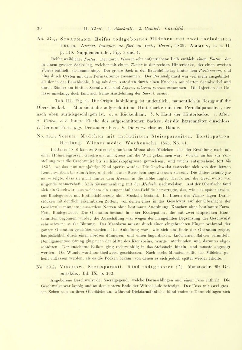>>o. '.^1 .Iii ScHAUMANN. Reifes todtgebornes Mädchen mit zwei in c 1 ud ir t e ii Föten. Dissert. inaugur. de foet. in foet., Berol., 1S39. Ammon, a. a. O. p. 140. Supplementtafel, Fig. 3 und 4. Reifer weiblicher Foetus. Der durch Wasser sehr aufgetriebene Leib enthielt einen Foetus, der in einem grossen Sacke lag, welcher mit einem Tumor in der rechten Hinterbacke, der einen zweiten Foetus enthielt, zusammenhing. Der grosse Sack in der Bauchhöhle lag hinter dem Peritonaeimi, und hing durch Cysten mit dem Perinäaltumor zusammen. Der Perinäalparasit war viel mehr ausgebildet, als der in der Bauchhöhle, hing mit dem Autositen durch einen Knochen am vierten Sacralwirbel und dvuch Bänder am fünften Sacralwirbel und Ligain. tuberoso-sacrum zusammen. Die Injection der Ge- fässe misslang, doch fand sich keine Ausdehnung der Sacral. media. Tab. III. Fig. 9. Die Originalabbildung ist undeutlich, namentlich in liezug auf die Oberschenkel. — Man sieht die aufgeschnittene Hinterbacke mit dem Perinäalparasiten, der nach oben zurückgeschlagen ist. a. a. Rückenhaut. h. h. Haut der Hinterbacke, c. After. d. Vulva, e. e. Innere Fläche des aufgeschnittenen Sackes, der die Extremitäten einschloss. /. Der eine Fuss. g.g. Der andere Fuss. h. Die verwachsenen Hände. Xo. 3S./o:, Schuh. Mädchen mit includirtem Steissparasiten. Exstirpation. Heilung. Wiener medic. Wochenschr. 1S5.5. No. 51. Im Jahre 1846 kam zu Schuh ein fünfzehn Monat altes Mädchen, das der Ei'zählung nach mit einer Hühnereigrossen Geschwulst am Kreuz auf die Welt gekommen war. Von da an bis zur Vor- stellung war die Geschwulst bis zu Kindskopfsgrösse gewachsen, und wuchs entsprechend fort bis 18.T.5, wo das nun neunjährige Kind operirt wurde. Die Geschwulst erstreckte sich von den letzten Lendenwirbeln bis zum After, imd schien an's Steissbein angewachsen zu sein. Die Untersuchung joer anum zeigte, dass sie nicht hinter dem Rectum in die Höhe ragte. Druck auf die Geschwulst war nirgends schmerzhaft; kein Zusammenhang mit der Medulla nachweisbar. Auf der Oberfläche fand sich ein Geschwür, aus welchem ein zungenähnliches Gebilde hervorragte, das, wie sich später erwies, aus Bindegewebe mit Epithelialüberzug ohne Muskeln bestand. Im Innern des Tumor lagen Darm- stücken mit deutlich erkennbaren Zotten, von denen eines in das Geschwür auf der Oberfläche der Geschwulst mündete; ausserdem Nerven ohne bestimmte Anordnung, Knochen ohne bestimmte Form, Fett, Bindegewebe. Die Operation bestand in einer Exstirpation, die mit zwei elliptischen Haut- schnitten begonnen wurde; die Ausschälung war wegen der mangelnden Begrenzung der Geschwulst sehr schwer; starke Blutung. Der Mastdarm musste durch einen eingebrachten Finger während der ganzen Operation geschützt werden. Die Anheftung war, wie sich am Ende der Operation zeigte, hauptsächlich durch einen fibrösen dünneren, und einen fingerdicken, knöchernen Balken vermittelt. Der ligamentöse Strang ging nach der Mitte des Kreuzbeins, wurde unterbunden und darunter abge- schnitten. Der knöcherne Balken ging rechtwinklig in das Steissbein hinein, und musste abgesägt werden. Die Wunde ward nur theilweise geschlossen. Nach sechs Monaten sollte das Mädchen ge- heilt entlassen werden, als es die Pocken bekam, von denen es sich jedoch später wieder erholte. No. 39./04 ViRCHOW. Steissparasit. Kind todtgeborcn (.''). Monatssclir. für Ge- burtskde., Bd. IX. p. 262. Angeborene Geschwulst der Sacralgegend, welche Darmschlingen und einen Fuss enthielt. Die Geschwulst war lappig und an dem untern Ende der Wirbelsäule befestigt. Der Fuss mit zwei gros- sen Zehen sass an ihrer Oberfläche an, während Dickdarmähnliche blind endende Darmschlingen sich